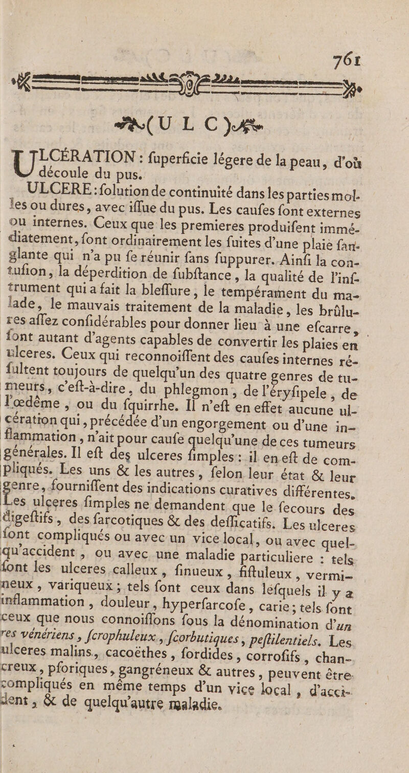 FEU LC) LCÉRATION : fuperfcie légere de la peau, d'où découle du pus. | | ULCERE : folution de continuité dans les partiesmol. les ou dures, avec iflue du pus. Les caufes font externes ou internes. Ceux que les premieres produifent immé. _diatement, font ordinairement les fuites d’une plaie fan- glante qui n’a pu fe réunir fans fuppurer. Ainf la con- tufion, la déperdition de fubftance » la qualité de l'inf trument qui a fait la bleffure , le tempérament du ma- lade, le mauvais traitement de la maladie » les brülu- res aflez confidérables pour donner lieu à une efcarre ÿ. font autant d'agents capables de convertir les plaies en ülceres. Ceux qui reconnoiflent des caufes internes ré- fultent toujours de quelqu'un des quatre genres de tu- meuts, c’eft-à-dire, du phlemon, de l'éryfipele, de Tœdême , ou du fquirrhe. Il n’eft en effet aucune ul- cération qui, précédée d’un engorgement ou d’une in- flammation , n’ait pour caufe quelqu'’une de ces tumeurs générales. Il eft des ulceres fimples: il en eft de com- Pliqués. Les uns &amp; les autres, felon leur état &amp; leur enre, fourniffent des indications curatives différentes. es ulceres fimples ne demandent que le fecours des digeftifs, des farcotiques &amp; des deflicatifs. Les ulceres font compliqués ou avec un vice local, ou avec quel- qu'accident , ou avec une maladie particuliere : tels font les ulceres calleux , finueux &gt; fiftuleux , vermi- neux , väriqueux ; tels font ceux dans léfquels il y æ inflammation , douleur, hyperfarcofe, carie; tels font ceux que nous connoïflons fous la dénomination d’un res vénériens , fcrophuleux., fcorbutiques , peflilentiels. Les ulceres malins, cacoëthes , fordides » Corrofifs, chan- creux, pforiques, gangréneux &amp; autres , peuvent être. compliqués en même temps d’un vice local » d’acct- dent , &amp; de quelqu’autre maladie.
