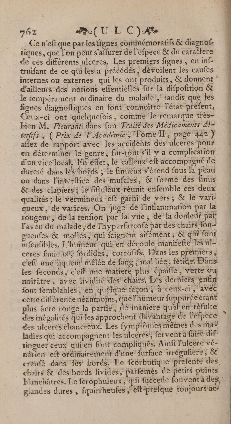 GE PU L C)AÆe Ce n’eft que par les fignes commémoratifs &amp; diagnof- tiques, que l’on peut s'aflurer de l’efpece &amp; du caractere de ces différents ulceres. Les premiers fignes , en inf- truifant de ce qüi lesa précédés, dévoilent les caufes internes ou externes qui les ont produits, &amp; donnent * d’ailleurs des notions eflentielles fur la difpoñition &amp;e le tempérament ordinaire du malade, tandis que les fignes diagnoftiques en font ‘connoître l’état préfent, Ceux-ci ont quelquefois, comme le-remarque très= 4 bien M. Fleurant! dans {on Traitédes Médicaments dè= terfifs , ( Prix de V Académié, Tomell, page'442) aflez de rapport avec les accidents des ulceres pour 4 en déterminer le genre, fur-touts’il y a complication d'un vice local. En effet, le calleux' eft accompagné de dureté dans 1ës’bords ; le finteux s'étend fous la peau où dans l'interftice des mufcles, &amp; forme des finus &amp; des clapiersi le fiftuleux réunit enfemble ces deux qualités ; le vermineux eft garni de vers; &amp; le vart queux, de varices: On juge de l'inflammation par la rougeur, dé la tenfion par la vue; de’la douleut par aveu du malade; de lhyperfarcofe par dés chairs fon gueufes &amp; molles ‘qui faignent atfément , &amp; qéf font infenfbles, L'huîéur quil en découle manifefte Tes ui ceres fanieti#t? férdides ; corrofifs. Dans les prémiers , c'eft üne liqueur mêlée de fang mal liée, fétidet Dans les féconds ; c’efË une matiere plus épaifle , verte où noirâtre, avéc dividité des''chairs. Les derniers’'énfin font femblablés ,-èn quétque’ facon ; à ceux-ci ,' avec cette différencenéañmoins, que l'hameur fuppuréeétant plus âcre ronge la partie, dé'maniere quil en réfulte des inégalités qui les approchent davantage de l'éfpèce des ulceréséhancreux. Les fymptômes mêmes des na® lâdies qui accompagnent les ulcères’, fervent à faire dif: tinguer ceux quien font éompliqués. Ainfi lulcere vé- nérien eft otditiairement d’une’ furface irrégulière, 8 creufé dans fés bords Le feorbutique prefénte des chairs &amp; des bords livides, parfémés de petits points blanchâtres. Le ferophuleux ; qui füttede fouvent à des! glandes dures , fquirrheufes j'eftiprefque toujouré ac