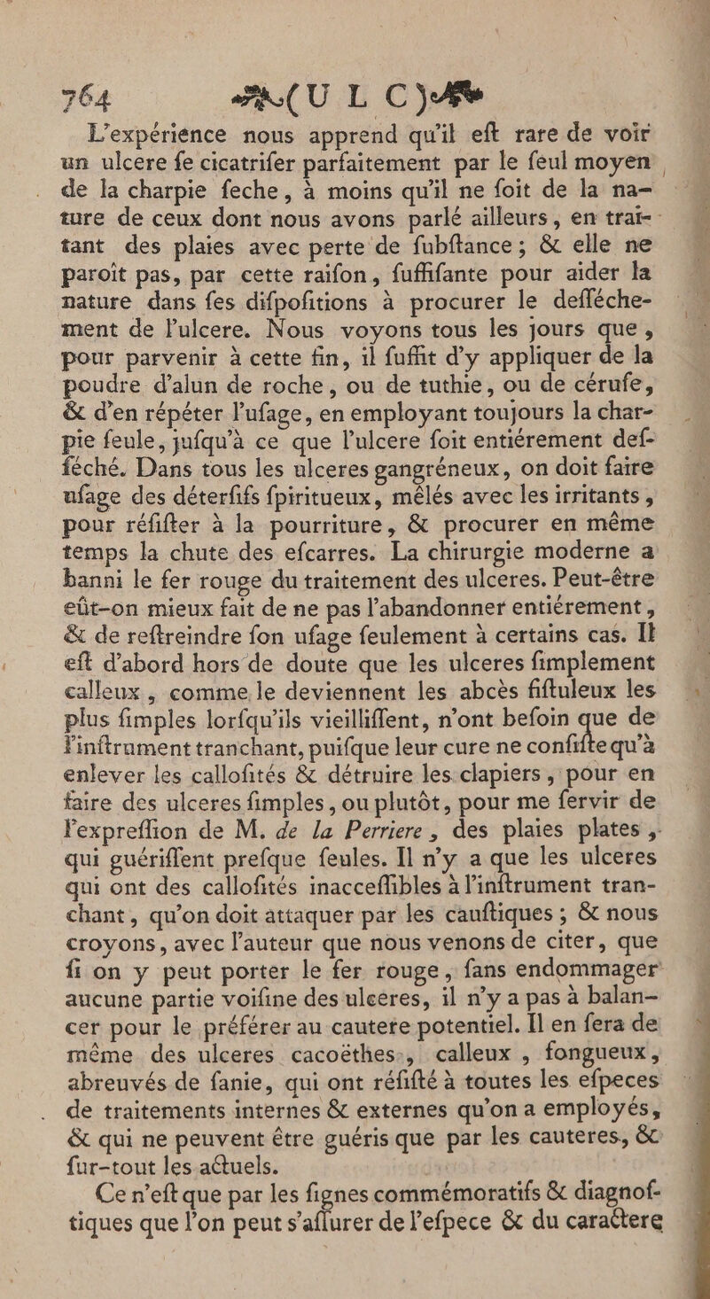 L'expérience nous apprend qu'il eft rare de voir un ulcere fe cicatrifer parfaitement par le feul moyen, de la charpie feche, à moins qu’il ne foit de la na- ture de ceux dont nous avons parlé ailleurs, en tra tant des plaies avec perte de fubftance ; &amp; elle ne paroît pas, par cette raifon, fuffifante pour aider la nature dans fes difpoftions à procurer le defféche- ment de lulcere. Nous voyons tous les jours que, pour parvenir à cette fin, 1l fufit d'y appliquer de la poudre d’alun de roche, ou de tuthie, ou de cérufe, &amp; d’en répéter l'ufage, en employant toujours la char- pie feule, jufqu’à ce que l’ulcere foit entiérement def- fèché. Dans tous les ulceres gangréneux, on doit faire ufage des déterfifs fpiritueux, mêlés avec les irritants, pour réfifter à la pourriture, &amp; procurer en même temps la chute des efcarres. La chirurgie moderne a banni le fer rouge du traitement des ulceres. Peut-être eût-on mieux fait de ne pas l’abandonner entiérement, &amp; de reftreindre fon ufage feulement à certains cas. IE eft d’abord hors de doute que les ulceres fimplement calleux , comme. le deviennent les abcès fiftuleux les plus fimples lorfqu'’ils vieilliffent, n’ont befoin Sd de Pinftrament tranchant, puifque leur cure ne confifte qu'à enlever les callofités &amp; détruire les clapiers , pour en faire des ulceres fimples, ou plutôt, pour me fervir de Fexpreflion de M. de la Perriere, des plaies plates ; qui guériflent prefque feules. Il ny a que les ulceres qui ont des callofités inacceflibles à l’'inftrument tran- chant, qu’on doit attaquer par les cauftiques ; &amp; nous croyons, avec l’auteur que nous venons de citer, que fi on y peut porter le fer rouge , fans endommager aucune partie voifine des uleeres, il n’y a pas à balan- cer pour le préférer au cautere potentiel. Il en fera de même des ulceres cacoëthes:, calleux , fongueux, abreuvés de fanie, qui ont réfifté à toutes les efpeces de traitements internes &amp; externes qu’on a employés, &amp; qui ne peuvent être guéris que par les cauteres, &amp; fur-tout les aétuels. Ce n’eft que par les fignes commémoratifs &amp; diagnof- tiques que l’on peut s’aflurer de l’efpece &amp; du caraétere