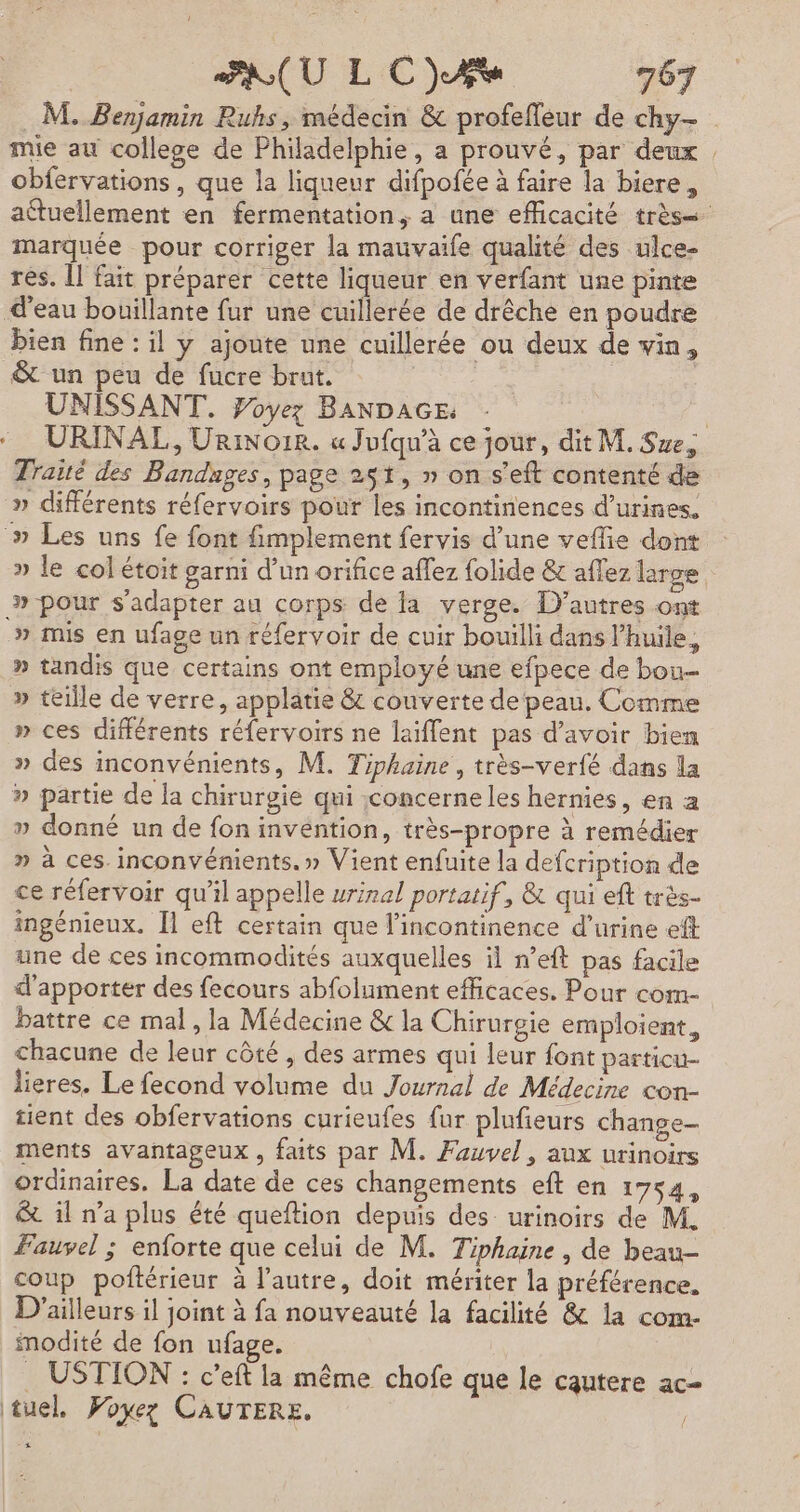M. Benjamin Ruhs, médecin &amp; profefleur de chy- mie au college de Philadelphie, a prouvé, par deux obfervations, que la liqueur difpofée à faire la biere, attuellement en fermentation, a une efficacité très marquée pour corriger la mauvaife qualité des ulce- rés. Îl fait préparer cette liqueur en verfant une pinte d'eau bouillante fur une cuillerée de drêche en poudre bien fine : il y ajonte une cuillerée ou deux de vin, &amp; un peu de fucre brut. | UNISSANT. Foyez BANDAGE: : . URINAL, URinore. « Jufqu’à ce jour, dit M. Sue, Traité des Bandnges, page 251, » on s'eft contenté de » différents réfervoirs pour les incontinences d’urines. » Les uns fe font fimplement fervis d’une veflie dont » le col étoit garni d’un orifice affez folide &amp; aflez large »-pour s'adapter au corps de la verge. D’autres ont » mis en ufage un réfervoir de cuir bouilli dans l'huile, » tandis que certains ont employé une efpece de bou » teille de verre, applatie &amp; couverte de peau, Comme » ces différents réfervoirs ne laïffent pas d’avoir bien » des inconvénients, M. Tiphaine , très-verfé dans la » partie de la chirurgie qui concerne les hernies, en a » donné un de fon invention, très-propre à remédier » à ces inconvénients.» Vient enfuite la defcription de ce réfervoir qu'il appelle vrinal portatif, &amp; qui ef très- ingénieux. Il eft certain que l'incontinence d'urine eft une de ces incommodités auxquelles il n’eft pas facile d'apporter des fecours abfolument efficaces. Pour com- battre ce mal, la Médecine &amp; la Chirurgie emploient, chacune de leur côté , des armes qui leur font particu- lieres. Le fecond volume du Journal de Médecine con- tient des obfervations curieufes fur plufieurs change- ments avantageux , faits par M. Fauvel, aux urinoirs ordinaires. La date de ces changements eft en 1754, &amp; il n’a plus été queftion depuis des urinoirs de M. ÆFauvel ; enforte que celui de M. Tiphaine, de beau coup poftérieur à l’autre, doit mériter la préférence. D'ailleurs il joint à fa nouveauté la facilité &amp; la com. imodité de fon ufage. . USTION : c’eft la même chofe que le cautere ac- tuel. Poxez CAUTERE, | 4