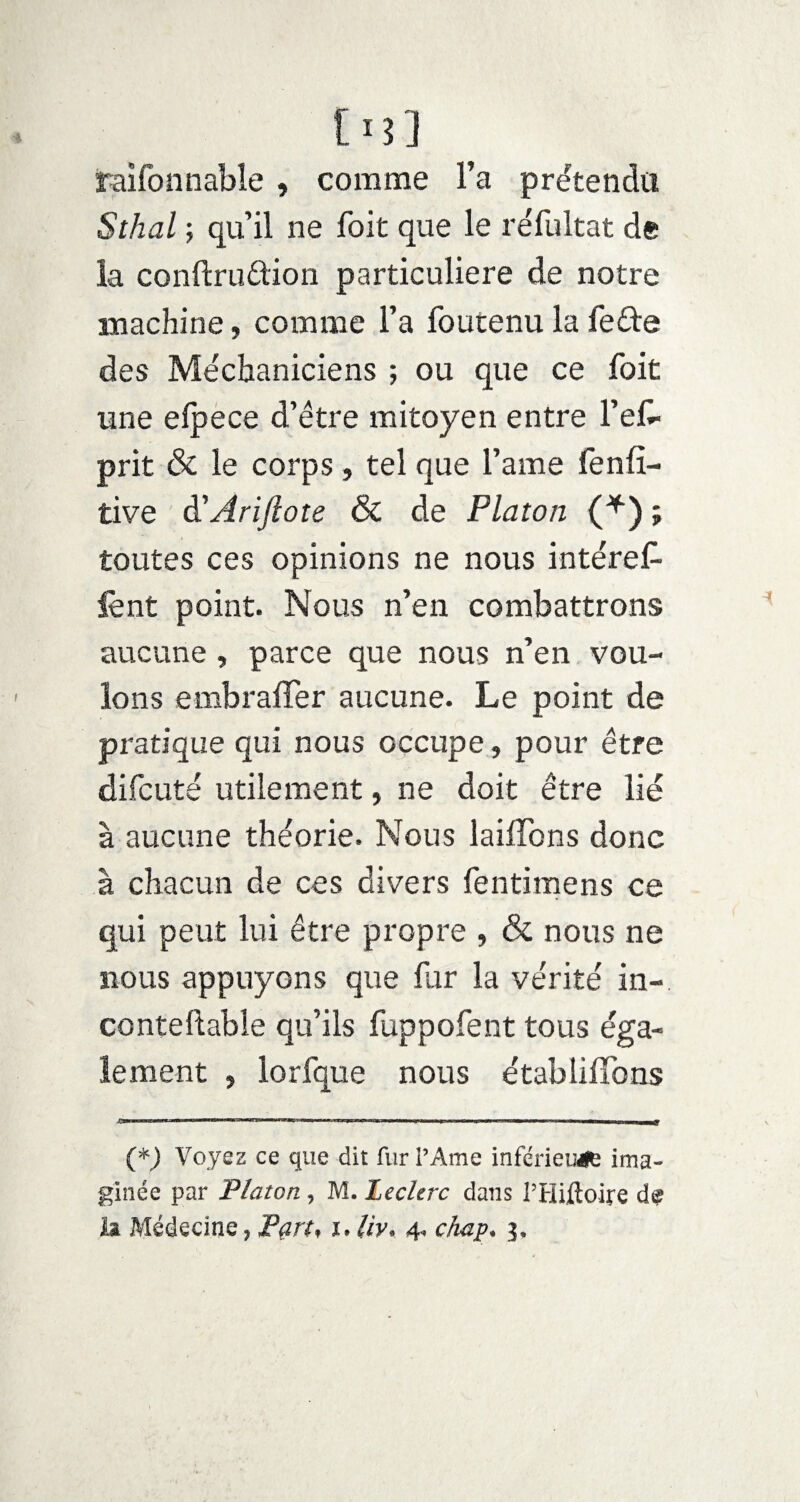 [i3] raifonnable , comme l’a prétendu Sthal ; qu’il ne foit que le re'fultat de la conftrudion particulière de notre machine, comme l’a foutenu la fe&e des Méchaniciens ; ou que ce foit une elpece d’être mitoyen entre l’es¬ prit & le corps, tel que l’ame fenfî- tive d5Ariftote & de Platon (*) ; toutes ces opinions ne nous intérêt lent point. Nous n’en combattrons aucune, parce que nous n’en vou¬ lons embrafler aucune. Le point de pratique qui nous occupe, pour être difcuté utilement, ne doit être lié à aucune théorie. Nous laitons donc à chacun de ces divers fentimens ce qui peut lui être propre , & nous ne nous appuyons que far la vérité in-, conteftable qu’ils fuppofent tous éga¬ lement , lorfque nous établifibns O- - - ■ ■■ -- - -- --Il M,|f (*) Voyez ce que dit fur l’Ame inférieure ima¬ ginée par Platon , M. Leclerc dans l’Hiftoire de