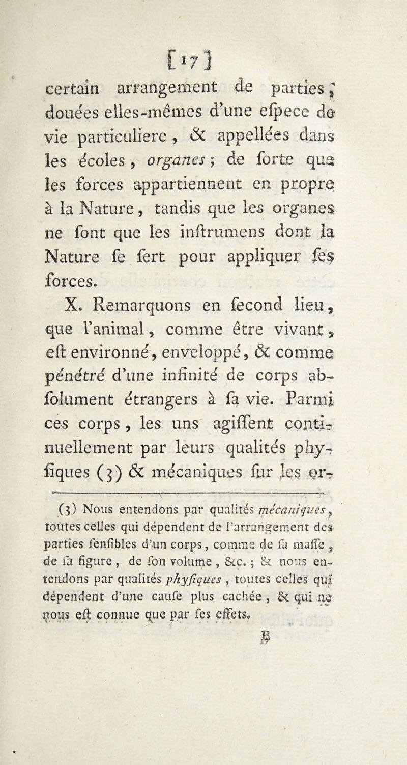 certain arrangement de parties douées eiies-mêmes d’une elpece de vie particulière , & appellées dans les écoles, organes -, de forte que les forces appartiennent en propre à la Nature, tandis que les organes ne font que les inftrumens dont la Nature fe fert pour appliquer fes forces. X. Remarquons en fécond lieu, que l’animal, comme être vivant, eft environné, enveloppé, & comme pénétré d’une infinité de corps ab- folument étrangers à fa vie. Parmi ces corps, les uns agiffent conti¬ nuellement par leurs qualités phy-r fi que s (3) & mécaniques fur }qs or- (3) Nous entendons par qualités mécaniques ? toutes celles qui dépendent de l’arrangement des parties fenfibles d’un corps, comme de fa maffe ? de fa figure ? de fon volume , 8cc. ; Sc nous en¬ tendons par qualités pkyfiques , toutes celles qui dépendent d’une caufe plus cachée , & qui ne çous eft connue que par fes effetSc §