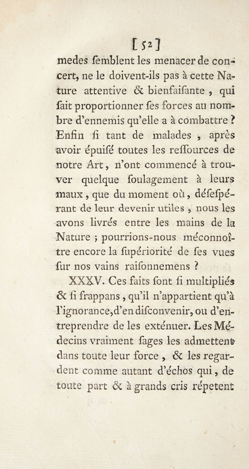 [50 medes femblent les menacer de con¬ cert, ne le doivent-ils pas à cette Na¬ ture attentive & bienfaifante , qui fait proportionner fes forces au nom¬ bre d’ennemis qu’elle a à combattre ? Enfin fi tant de malades , après avoir épuifé toutes les reffources de notre Art, n’ont commencé à trou¬ ver quelque foulagement à leurs maux, que du moment où, défefpé- rant de leur devenir utiles , nous les avons livrés entre les mains de la Nature j pourrions-nous méconnoî- tre encore la fupériorité de fes vues fur nos vains raifonnemens ? XXXV. Ces faits font fi multipliés & lî frappans , qu’il n’appartient qu’à l’ignorance,d’en difconvenir, ou d’en¬ treprendre de les exténuer. Les Mé¬ decins vraiment fages les admettent dans toute leur force , & les regar¬ dent comme autant d’échos qui, de toute part & à grands cris répètent