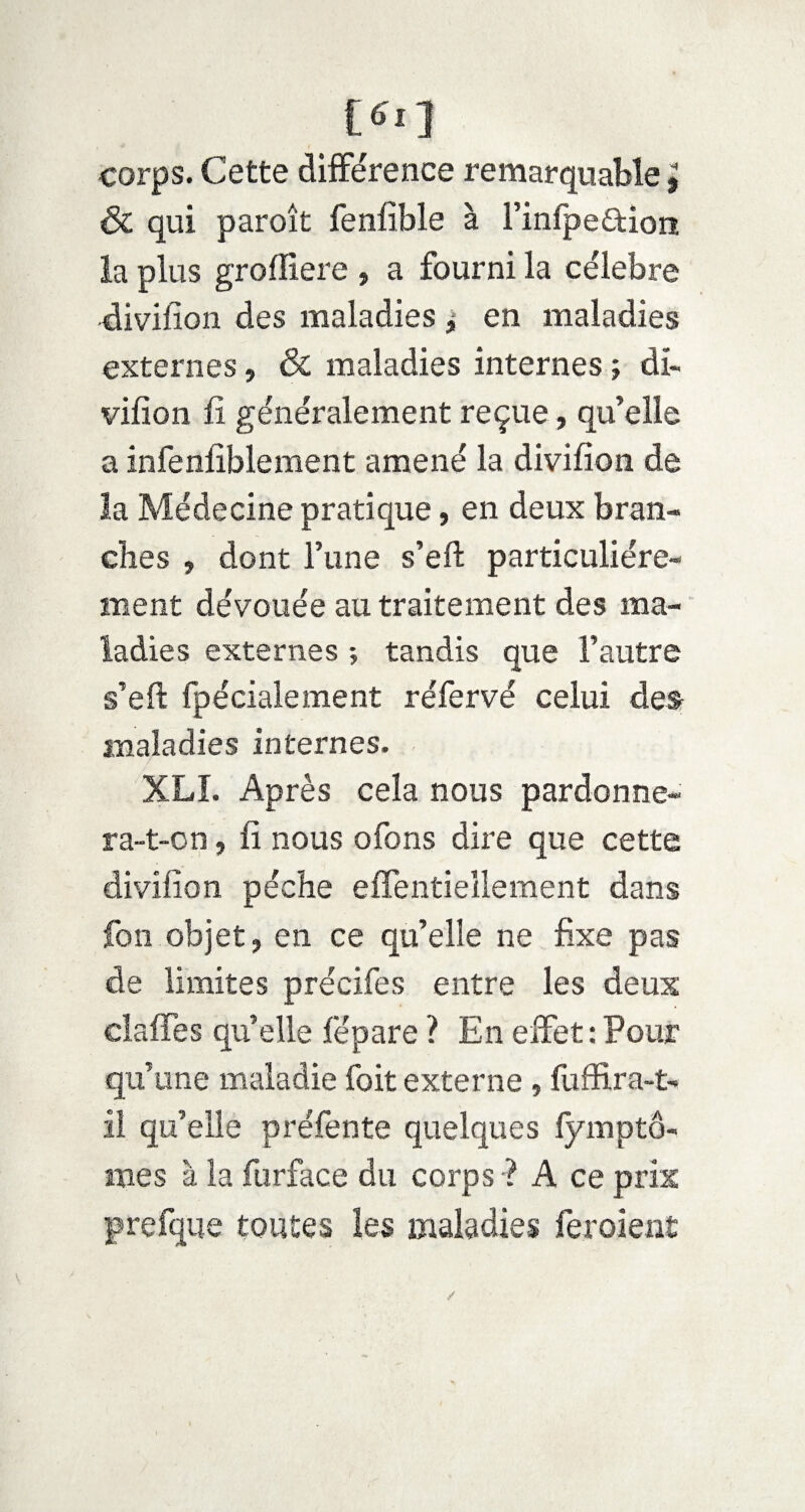 corps. Cette différence remarquable » & qui paroît fenfible à l’infpe&ion la plus grofliere , a fourni la célébré divifion des maladies , en maladies externes, & maladies internes ; di¬ vifion fi généralement reçue, qu’elle a infenfiblement amené la divifion de la Médecine pratique, en deux bran¬ ches , dont l’une s’eft particuliére¬ ment dévouée au traitement des ma¬ ladies externes ; tandis que l’autre s’eft fpécialement réfervé celui des maladies internes. XLI. Après cela nous pardonne¬ ra-t-on , fi nous ofons dire que cette divifion pèche eifentiellement dans fon objet, en ce qu’elle ne fixe pas de limites précifes entre les deux clafTes quelle fépare ? En effet : Pour qu’une maladie foit externe , fuffira-t- il qu’elle préfente quelques lymptô- ixies à la furface du corps ? A ce prix prefque toutes les maladies fe roi eut