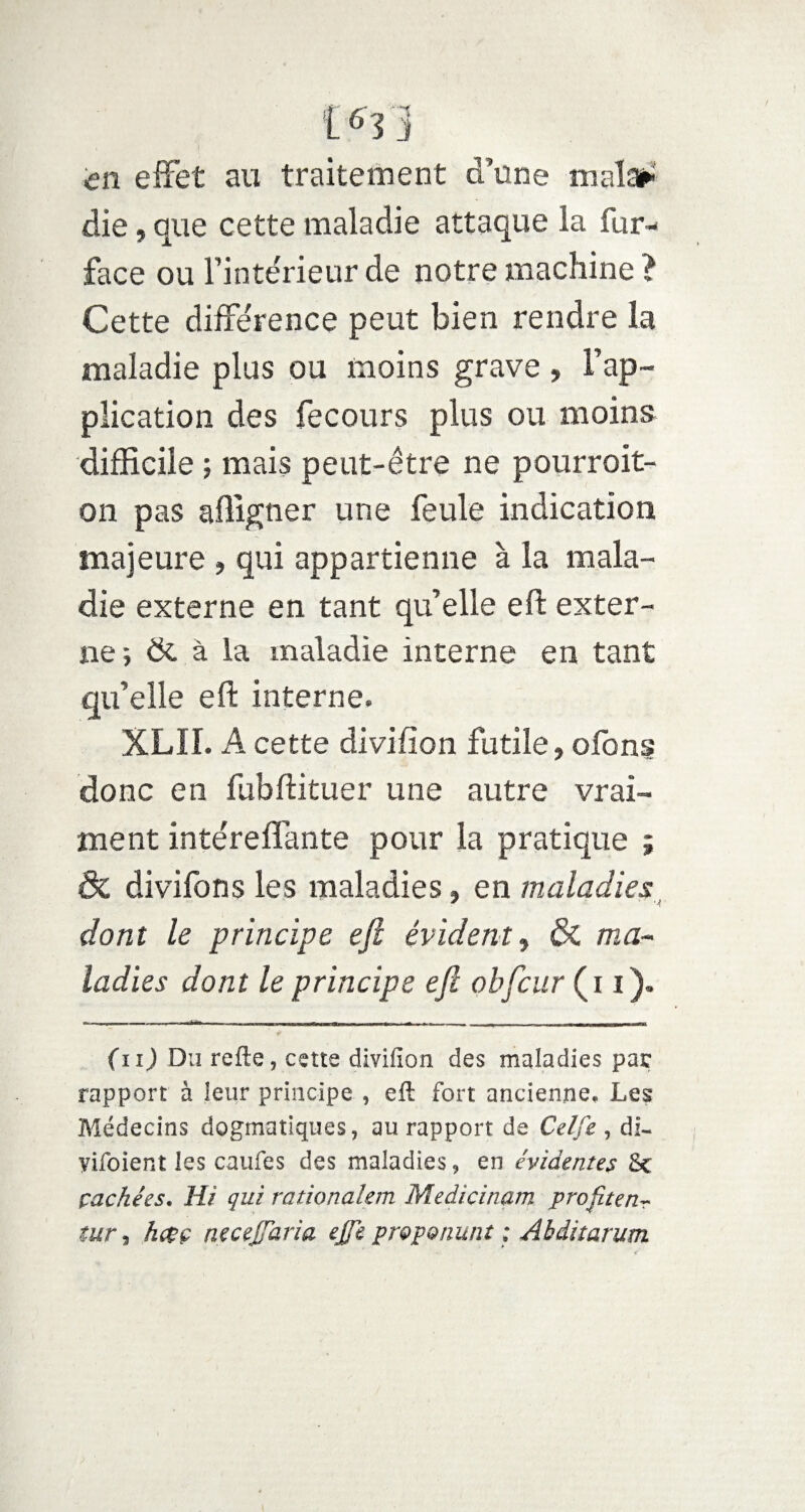 [6Yj in effet au traitement d’une mal»' die, que cette maladie attaque la fur- face ou Finte'rieur de notre machine ? Cette diffe'rence peut bien rendre la maladie plus ou moins grave , l’ap¬ plication des fecours plus ou moins difficile ; mais peut-être ne pourroit- on pas afligner une feule indication majeure , qui appartienne à la mala¬ die externe en tant qu’elle eft exter¬ ne; & à la maladie interne en tant qu’elle eft interne. XLII. A cette divifion futile, ofons donc en fubftituer une autre vrai¬ ment inte'refiante pour la pratique ; & divifons les maladies, en maladies dont le principe eft évident, & ma¬ ladies dont le principe eft obftcur ( 11). (uJ Du refte, cette divifion des maladies par rapport à leur principe , eft fort ancienne. Les Médecins dogmatiques, au rapport de Celfe , di- yifoient les caufes des maladies, en évidentes &c çaehées. Hi qui rationalem Médicinaux profite nT tur , hcçç necejfaria effe proponunt ; Abditarum