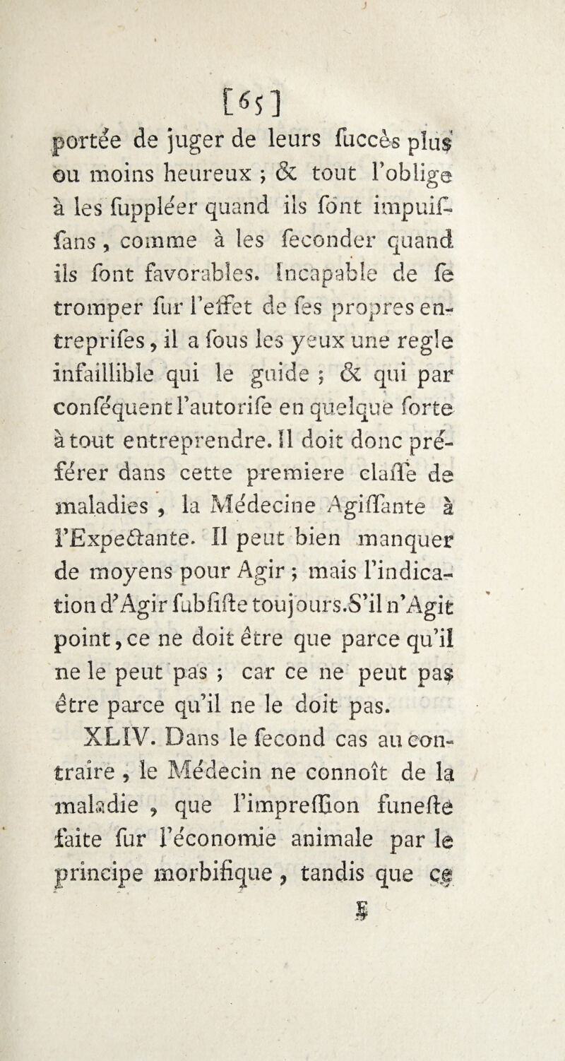 J [«S] portée de juger de leurs fuccès plus ou moins heureux ; & tout l’oblige à les fuppléer quand ils font impuif- fans, comme à les féconder quand ils font favorables. Incapable de fe tromper fur l'effet de fes propres en- treprifes, il a fous les yeux une réglé infaillible qui le guide ; & qui par 4 conféquent l’autorife en quelque forte à tout entreprendre. 11 doit donc pré¬ férer dans cette première claûe de maladies , la Médecine Agi (Tante à FExpedbante. Il peut bien manquer de moyens pour Agir ; mais l’indica¬ tion d'Agir fubfifte toujours.S’il n’Agit point,ce ne doit être que parce qu’il ne le peut pas ; car ce ne peut pas être parce qu’il ne le doit pas. XLIV. Dans le fécond cas au con¬ traire , le Médecin ne connoît de la maladie , que l’imprefllon funefte faite fur l’économie animale par le principe morbifique, tandis que ç.f 5