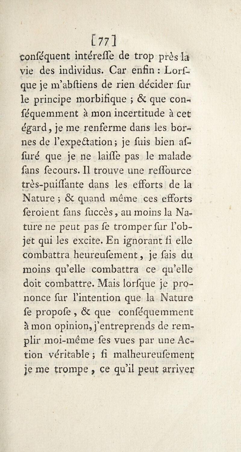 [77] eonféquent intéreffe de trop près la vie des individus. Car enfin : Lors¬ que je m’abftiens de rien décider fur le principe morbifique ; & que con- féquemment à mon incertitude à cet égard, je me renferme dans les bor¬ nes de l’expe&ation; je fuis bien af* furé que je ne lailïe pas le malade fans fecours. Il trouve une reffource très-puiflante dans les efforts de la Nature ; & quand même ces efforts fer oient fans fuccès, au moins la Na¬ ture ne peut pas le tromper fur l’ob¬ jet qui les excite. En ignorant fi elle combattra heureufement, je fais du moins qu’elle combattra ce qu’elle doit combattre. Mais lorfque je pro¬ nonce fur l’intention que la Nature fe propofe , & que conféquemment à mon opinion, j’entreprends de rem¬ plir moi-même fes vues par une Ac¬ tion véritable ; fi malheureufement je me trompe , ce qu’il peut arriver