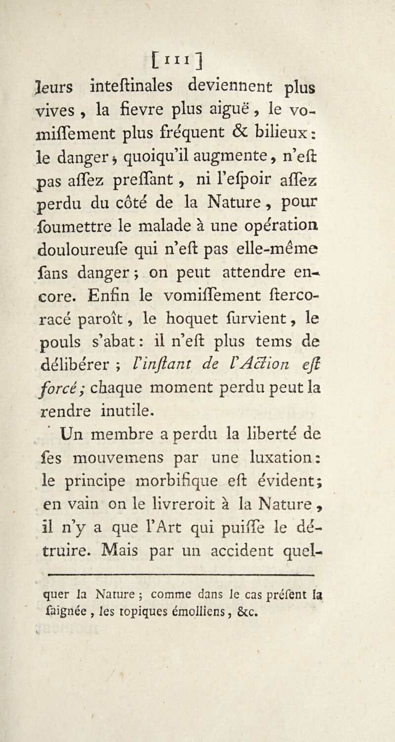[ïll] leurs inteftinales deviennent plus vives , la fievre plus aiguë, le vo- iniffement plus fréquent & bilieux ; le danger * quoiqu’il augmente, n’eft pas aflez preflant, ni l’efpoir aflez perdu du côté de la Nature, pour foumettre le malade à une opération douloureufe qui n’eft pas elle-même fans danger ; on peut attendre en¬ core. Enfin le vomiflement fterco- racé paroît » le hoquet furvient, le pouls s’abat : il n’eft plus tems de délibérer ; Vin fiant de V Action efi forcé; chaque moment perdu peut la rendre inutile. Un membre a perdu la liberté de fes mouvemens par une luxation: le principe morbifique eft évident; en vain on le livreroit à la Nature , il n’y a que l’Art qui puifle le dé¬ truire. Mais par un accident quel- quer la Nature ; comme dans le cas préfent la faignée , les topiques émolliens, 8cc.