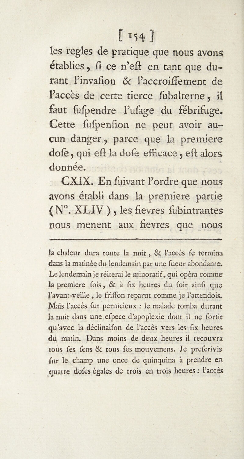 t M4 ] les réglés de pratique que nous avons établies, fi ce n’efi; en tant que du¬ rant l’invafion & l’accroifiement de l’accès de cette tierce fubalterne, il faut fufpendre i’ulage du fébrifuge. Cette fufpenfion ne peut avoir au¬ cun danger , parce que la première dofe j qui eft la dofe efficace 7 efl alors donnée. CXIX. En fuivant l’ordre que nous avons établi dans la première partie (Nc XLIV ) ; les fievres fubintrantes nous mènent aux fievres que nous la chaleur dura toute la nuit, & l’accès fe termina dans la matinée du lendemain par une fueur abondante. Le lendemain je réitérai le minoratif, qui opéra comme la première fois, & à fix heures du foir ainfi que l’avant-veille, le frilTon reparut comme je i’attendois. Mais l’accès fut pernicieux : le malade tomba durant la nuit dans une efpece d’apoplexie dont il ne fortit qu'avec la déclinaifon de l’accès vers les fix heures dit matin. Dans moins de deux heures il recouvra toüs fes fens & tous fes mouvemens. Je prefcrivis fur lé champ une once de quinquina à prendre en quatre dofes égales de trois en trois heures : l’accès