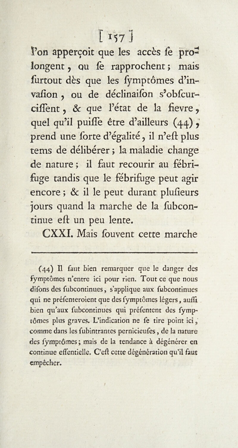 [ *57 1 l’on apperçoit que les accès le pro¬ longent , ou fe rapprochent ; mais furtout dès que les fymp tomes d’in- vaiion y ou de déclinaifon s’obfcur- ciffent ? & que l’état de la fievre, quel qu’il puiflè être d’ailleurs (44) , prend une forte d’égalité, il n’eft plus tems de délibérer ; la maladie change de nature ; il faut recourir au fébri¬ fuge tandis que le fébrifuge peut agir encore ; & il le peut durant plufieurs jours quand la marche de la fubcon- tinue eft un peu lente. CXXI. Mais Ibuvent cette marche (44) H faut bien remarquer que le danger des lymptômes n'entre ici pour rien. Tout ce que nous difons des fubcontinues ? s’applique aux fubcontinues qui ne préfenteroient que des fymptômes légers, auffi bien qu'aux fubcontinues qui préfentent des fymp¬ tômes plus graves. L’indication ne fe tire point ici 9 comme dans les fubintrantes pernicieufes, de la nature des fymptôrnes ; mais de la tendance à dégénérer en continue effentielle* Ceft cette dégénération qu’il faut empêcher. /