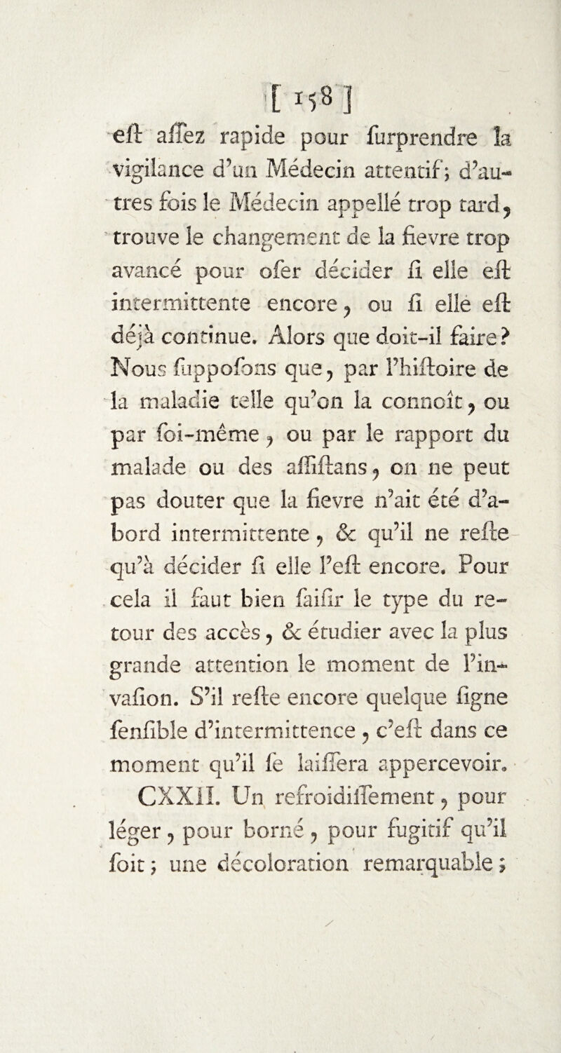 [ MS] efl alîez rapide pour furprendre la vigilance d’un Médecin attentif; d’au¬ tres fois le Médecin appelle trop tard, ' trouve le changement de la fievre trop avancé pour ofer décider fi elle eft intermittente encore ? ou fi elle eft déjà continue. Alors que doit-il faire ? Nous fuppofons que, par l’hiftoire de la maladie telle qu’on la connoît, ou par foi-même, ou par le rapport du malade ou des affiftans ? on ne peut pas douter que la fievre n’ait été d’a¬ bord intermittente, & qu’il ne refte qu’à décider fi elle l’eft encore. Pour cela il faut bien faifir le type du re¬ tour des accès, Ôc étudier avec la plus grande attention le moment de Fin- vafion. S’il refte encore quelque ligne fenfible d’intermittence , c’eft dans ce moment qu’il le îaifîera appercevoir. CXX1I. Un refroidilTement, pour léger , pour borné , pour fugitif qu’il foit ; une décoloration remarquable ; / /