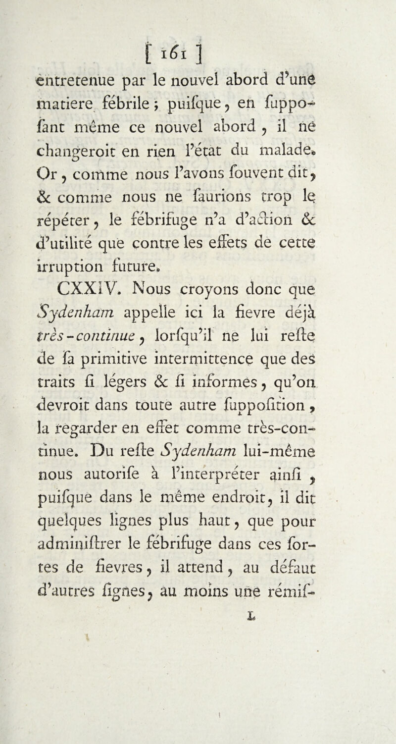 t ‘«I ] entretenue par le nouvel abord d’unS matière fébrile ; puifque , en fuppo- fant même ce nouvel abord , il né changeroit en rien l’état du malade» Or , comme nous l’avons fouvent dit y 8c comme nous ne fautions trop le répéter , le fébrifuge n’a d’adion 8c d’utilité que contre les elfets de cette irruption future* CXXIV* Nous croyons donc que Sydenham appelle ici la fievre déjà très -continue , lorfqu’il ne lui refis de fa primitive intermittence que des traits fi légers 8c fi informes, qu’on, devroit dans toute autre fuppofition , la regarder en effet comme très-con¬ tinue. Du refie Sydenham lui-même nous autorife à l’interpréter ainfi , puifque dans le même endroit, il dit quelques lignes plus haut, que pour adminiffrer le fébrifuge dans ces for¬ tes de fièvres, il attend, au défaut d’autres lignes, au moins une rémif- ' ! L !