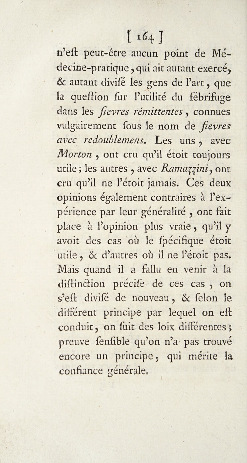 [ i<41 n’eft peut-être aucun point de Mé¬ decine-pratique , qui ait autant exercé* & autant divifë les gens de l’art, que la queftion fur l’utilité du fébrifuge dans les fievres rémittentes, connues vulgairement fous le nom de Jievres avec redoublemens. Les uns , avec Morton , ont cru qu’il étoit toujours utile ; les autres , avec Ramafâini, ont cru qu’il ne l’étoit jamais. Ces deux opinions également contraires à l’ex¬ périence par leur généralité * ont fait place à l’opinion plus vraie, qu’il y avoit des cas où le fpécifique étoit utile , & d’autres où il ne l’étoit pas. Mais quand il a fallu en venir à la diftindion précife de ces cas , on s’eft divifé de nouveau , <Sc félon le différent principe par lequel on eft conduit, on fuit des loix différentes ; preuve fenfible qu’on n’a pas trouvé encore un principe, qui mérite la confiance générale»