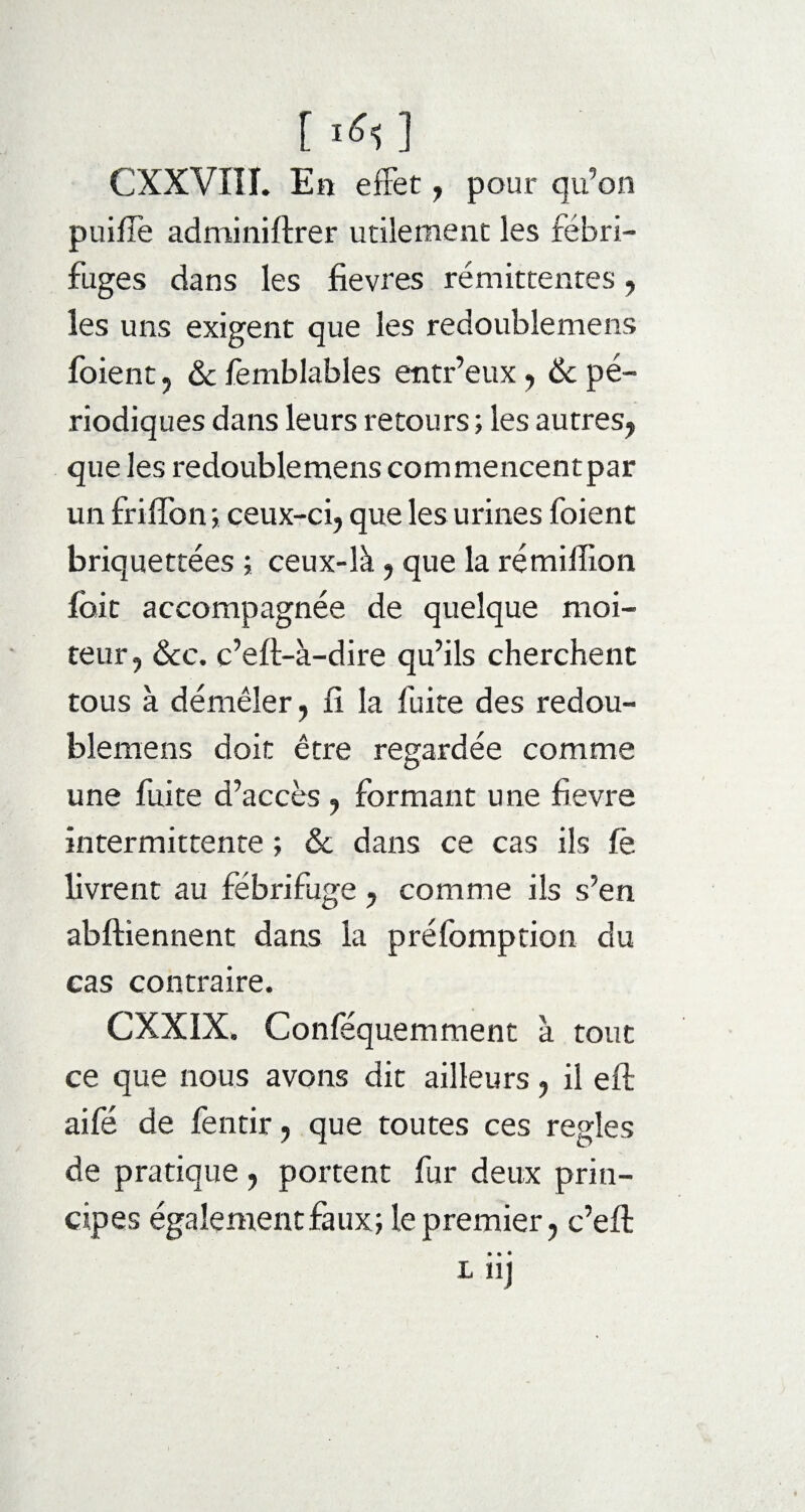 [ ] CXXVni. En effet , pour qu’on puiflë adminiftrer utilement les fébri¬ fuges dans les fievres rémittentes , les uns exigent que les redoublemens foient 5 & femblables entr’eux , & pé¬ riodiques dans leurs retours ; les autres, que les redoublemens commencentpar un friffon ; ceux-ci, que les urines foient briquettées ; ceux-là, que la rémiffion foie accompagnée de quelque moi¬ teur, &c. c’eft-à-dire qu’ils cherchent tous à démêler, li la fuite des redou¬ blemens doit être regardée comme une fuite d’accès , formant une fievre intermittente ; & dans ce cas ils fë livrent au fébrifuge , comme ils s’en abftiennent dans la préfomption du cas contraire. CXXIX. Conféquemment à tout ce que nous avons dit ailleurs, il eft aifé de fentir, que toutes ces réglés de pratique , portent fur deux prin¬ cipes également faux; le premier, c’eft • • • L Ï1J