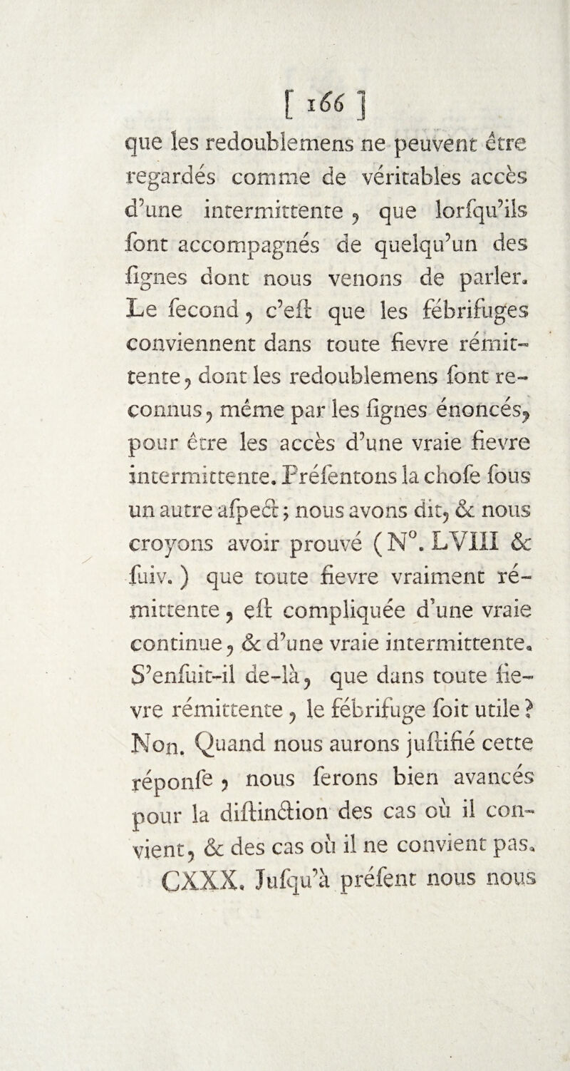 [ï66 ] que les redoublemens ne peuvent être regardés comme de véritables accès d’une intermittente , que lorfqu’ils font accompagnés de quelqu’un des fignes dont nous venons de parler. Le fécond , c’eft que les fébrif uges conviennent dans toute fievre rémit¬ tente , dont les redoublemens font re¬ connus , même par les lignes énoncés, pour être les accès d’une vraie fievre intermittente. Préfentons la chofe fous un autre afpeet ; nous avons dit, & nous croyons avoir prouvé ( N°. LVIII & fuiv. ) que toute fievre vraiment ré¬ mittente , eft compliquée d’une vraie continue, & d’une vraie intermittente. S’enfuit-il de-là, que dans toute fie¬ vre rémittente, le fébrifuge foit utile ? Non. Quand nous aurons jufeifié cette réponfe , nous ferons bien avancés pour la diftin&ion des cas où il con¬ vient, & des cas où il ne convient pas, CXXX. Jufqu’à préfent nous nous