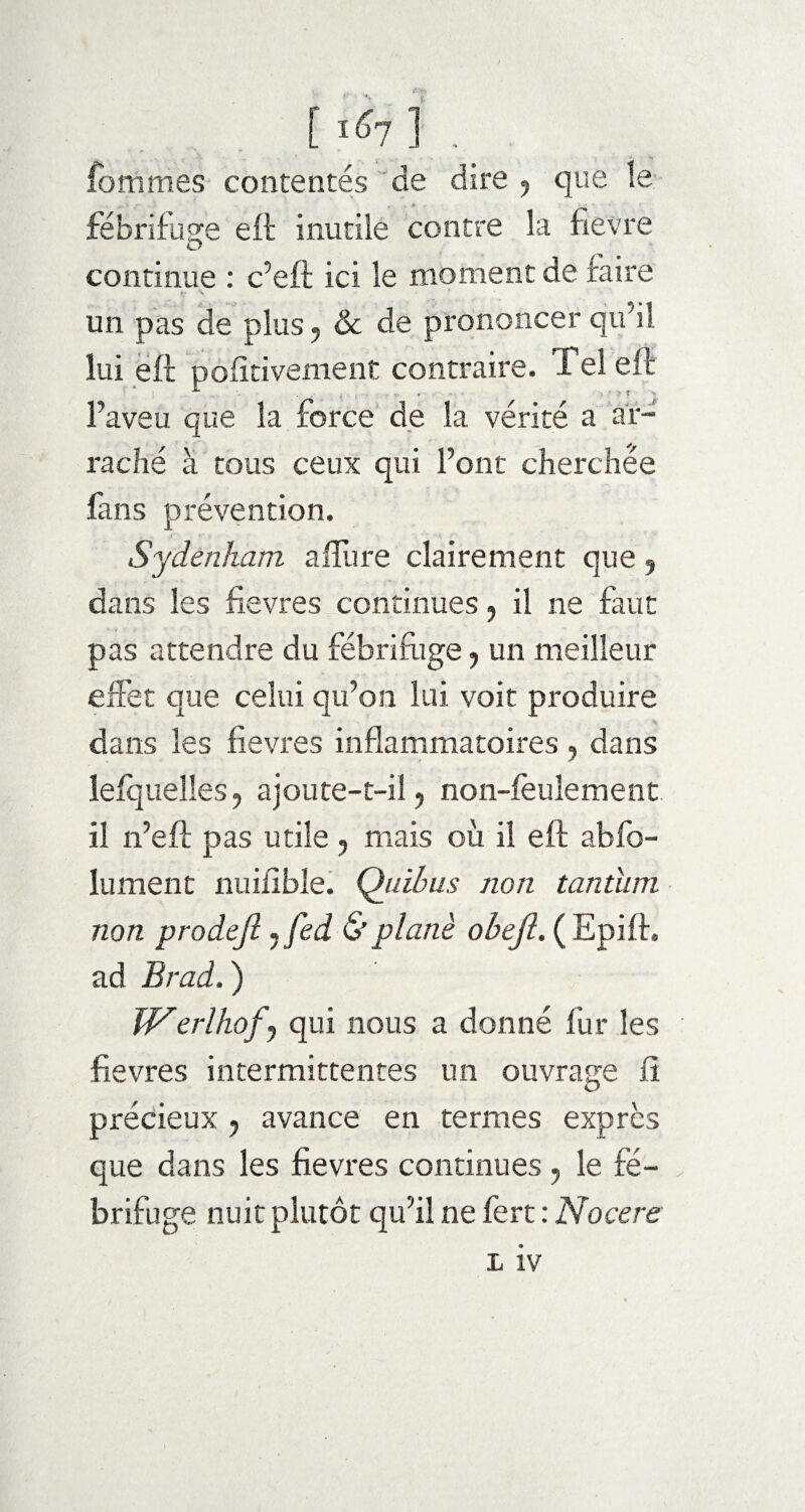 [ ^7 ] . fommes contentés de dire ? que le fébrifuge eft inutile contre la fievre continue : c’eft ici le moment de faire un pas de plus ? & de prononcer qu’il lui eft polirivement contraire. Tel eft l’aveu que la force de la vérité a ar¬ raché à tous ceux qui l’ont cherchée fans prévention. Sydenham allure clairement que 5 dans les fievres continues, il ne faut pas attendre du fébrifuge 7 un meilleur effet que celui qu’on lui voit produire dans les fievres inflammatoires , dans lelquelîes, ajoute-t-il 7 non-feulement il n’eft pas utile , mais où il eft abfo- lument nuilible. Quïbus non tantum non prodejl 7fed & plané obejl. ( Epift. ad Brad. ) JVerlhof^ qui nous a donné fur les fievres intermittentes un ouvrage fi précieux 7 avance en termes exprès que dans les fievres continues 7 le fé¬ brifuge nuit plutôt qu’il ne fert : Nocere L iv