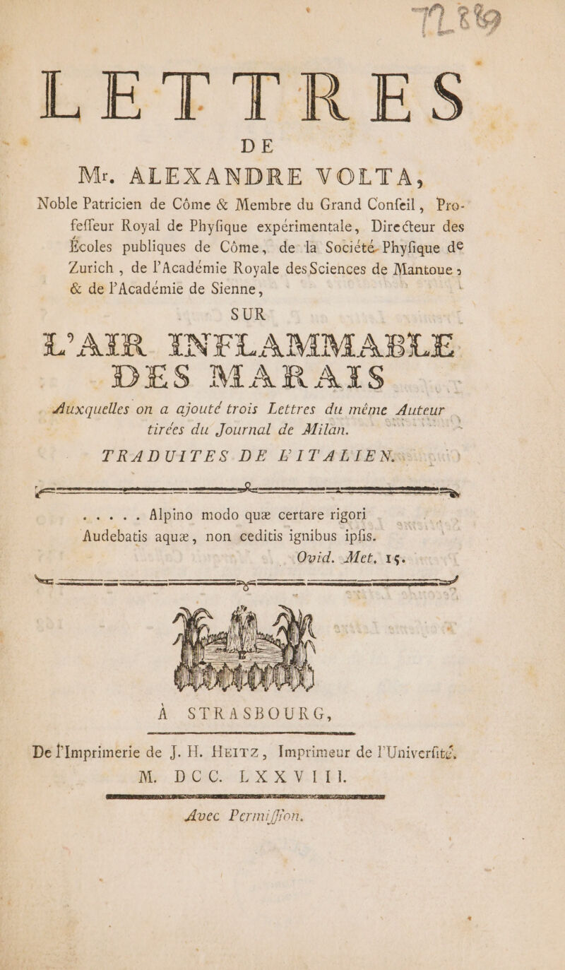 | | ct} ni ? F ; # &amp; 4 Be LETTRES Mr. ALEXANDRE VOLTA, Noble Patricien de Côme &amp; Membre du Grand Confeil, Pro- feffeur Royal de Phyfique expérimentale, Directeur des Écoles publiques de Côme, de la Société Phyfique de Zurich , de l'Académie Royale des Sciences de Mantoue 3 &amp; de Péémié de Sienne, + SUR L'AIR INTLAMMABUE DES MARAIS sd rucies on a ajouté trois Lettres du même Auteur | tirées du Journal de Milan. . TRADUITES.DE PITAËBIENS À. STRASBOURG, De l'Imprimerie de J. H. HEITZ, Imprimeur de l'Univerfité, My, BCCG. LX XVTEE