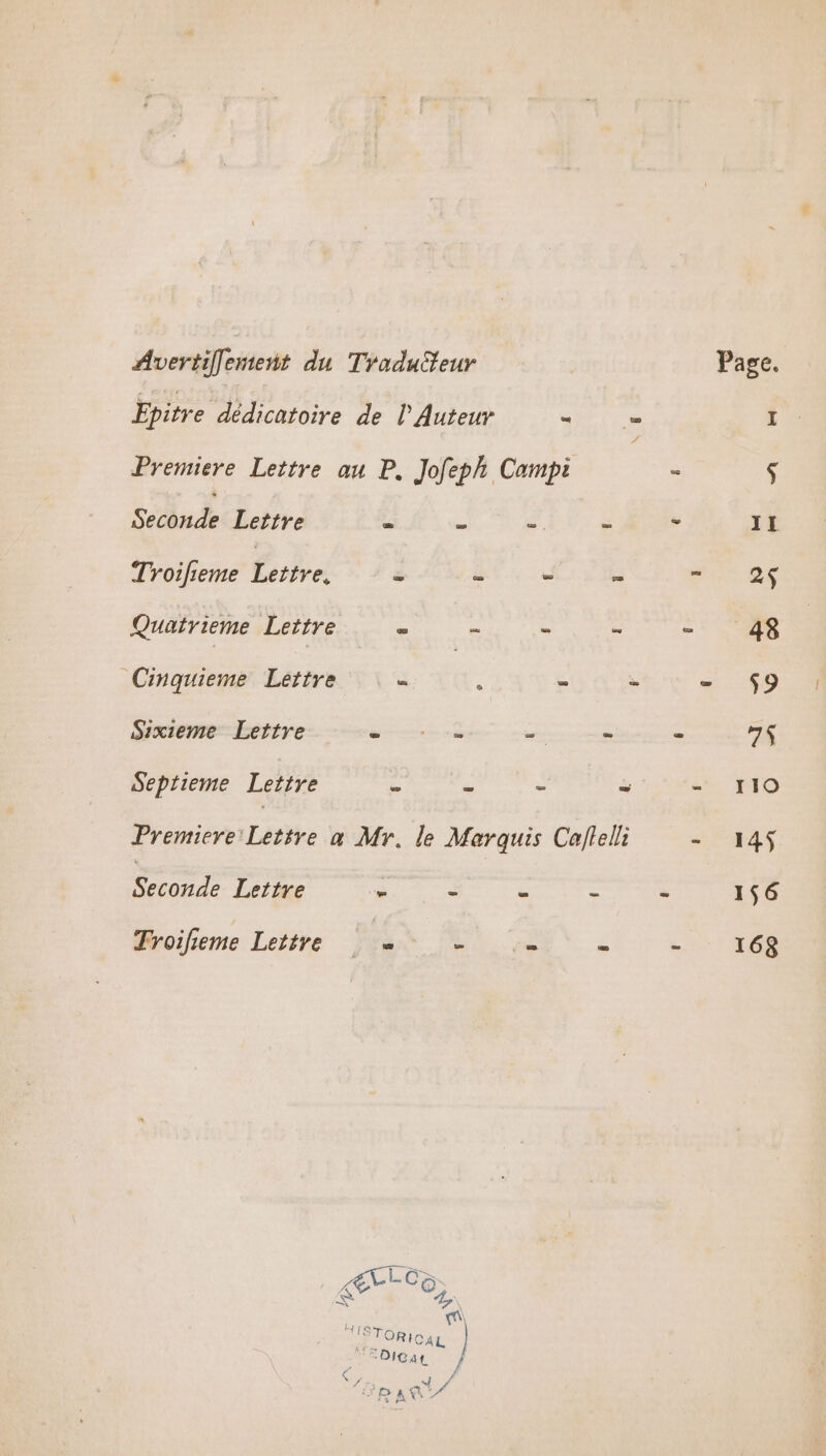 Avertiflement du Traduiteur Epitre dédicatoire de l Auteur … Premiere Lettre au P. Jofeph Campi Seconde Lettre . ” “4 % Troifieme Étre &amp; à Lana = Quairieme Lettre = È À 5 Cinquieme Lettre = x = * Sixieme Lettre mr à + é Septieme Lettre À # e = Premiere Lettre à Mr. le Marquis Caftelli Seconde Lettre - - £ : Troifieme Lettre - = Re LCz Ç An | mi ISTORI CAL | fe DIGaL. «4 110 145 156 168