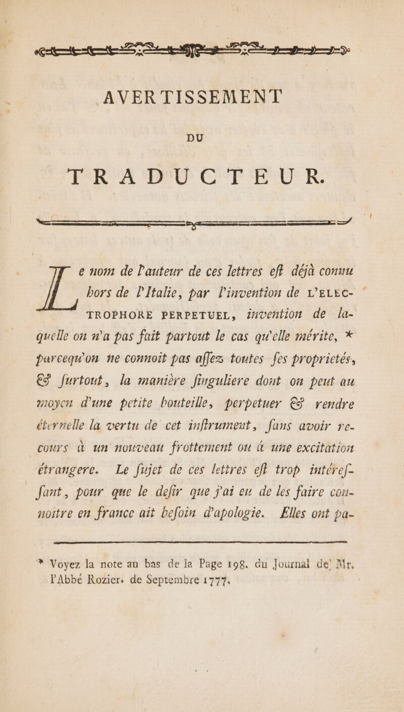 DU ERA ME CF IEUU R e nom de l'auteur de ces lettres eft déjà conuu bors de lItalie, par Pinvention de L'ELEC- TROPHORE PERPETUEL, Z#vention de la- quelle on n’a pas fait partout le cas qwelle mérite, * parcequ'on ne connoit pas affez toutes fes proprictés, €S furtout, la manière Jinguliere dont on peut au #10yen d’une petite bouteille, perpetuer € rendre éternelle la vertu de cet infirumeut, fans avoir re- cours à un nouveau frottement ou À une excitation étrangere. Le fujet de ces lettres ef? trop iutéref- Jant, pour que le defir que j'ai eu de les faire con- noitre en france ait befoin dapologie. Elles ont pa- % Voyez la note au bas de la Page 198. du Journal de’ Mr, PAbbé Rozier. de Septembre 1777.