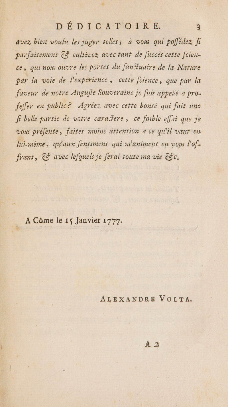 avez bien voulu les juger telles; à vous qui poffédez f: parfuitement €S cultivez avec tant de fucces cette Jcien- ce, qui nom: ouvre les portes du Janüfuaire de la Nature par la voie de Pexpérience, cette [cience, que par la faveur de notre Augufle Souveraine je furs appellé à pro- feller en public? Agréez avec cette bonté qui fait une f belle partie de votre caraîtere , ce foible ef[ai que je vous préfente, faites moins attention à ce qu’il vaut en lui-même, qu'aux fentimens qui maniment en vous l'of- frant, €©ÿ avec lefquels je ferai toute ma vie Eÿc. _ À Côme le 1$ Janvier 1777. X 2 ALEXANDRE VOLTA.