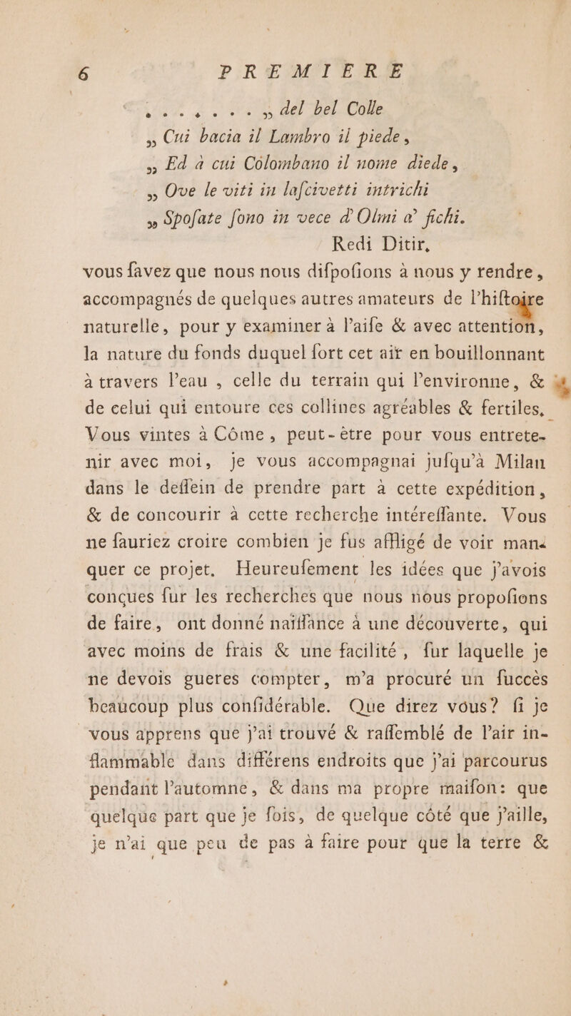 tue Si D 8 DAS ,, Cui bacia il Lambro il piede, Ed à cui Colombano il nome diede, ,, Ove le viti in lafcivetti intrichi » Spofate Jono in vece d'Oli à fichi. Redi Ditir, vous favez que nous nous difpofions à nous y rendre, accompagnés de quelques autres amateurs de l’hiftoÿre naturelle, pour y examiner à l’aife &amp; avec attention, la nature du fonds duquel fort cet ait en bouillonnant à travers l’eau , celle du terrain qui Penvironne, &amp; : de celui qui entoure ces collines agréables &amp; fertiles, Vous vintes à Côme, peut-ètre pour vous entrete. nir avec moi, Je vous accompagnai jufqu'à Milan dans le deflein de prendre part à cette expédition, &amp; de concourir à cette recherche intéreflante. Vous ne fauriez croire combien je fus afligé de voir man4 quer ce projet. Heureufement les idées que j’avois conçues fur les recherches que nous nous propofions de faire, ont donné naïflance à une découverte, qui avec moins de frais &amp; une facilité, fur laquelle je ne devois gueres compter, m'a procuré un fuccès beaucoup plus confidérable. Que direz vous? fi je vous apprens que j'ai trouvé &amp; rafflemblé de l'air in- flammable dans différens endroits que j'ai parcourus pendant l’automne, &amp; dans ma propre maifon: que quelque part que je fois, de quelque côté que j'aille, je n'ai que peu de pas à faire pour que la terre &amp;