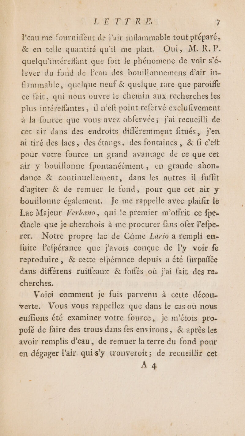 l’eau me fourniflent de Pair inflammable tout préparé, &amp; en telle quantité qu'il me plait Oui, M.RK.P. quelqu’intérefant que foit le phénomene de voir s’é- lever du fond de Peau des bouillonnemens d'air in- flamimable, quelque neuf &amp; quelque rare que paroifle ce fait, qui nous ouvre le chemin aux recherches les plus intéreflantes, il n’eft point refervé exclufivement à la fource que vous avez obfervée; j'ai recueilli de cet air dans des endroits différemment fitués, j'en ai tiré des lacs, des étangs, des fontaines, &amp; fi c’eft pour votre fource un grand avantage de ce que cet air y bouillonne fpontanéément, en grande abon- dance &amp; continuellement, dans les autres il fuffit d'agiter &amp; de remuer le fond, pour que cet air y bouillonne également. Je me rappelle avec plaifir le Lac Majeur Verbano, qui le premier m'offrit ce fpe- “tacle que je cherchois à me procurer fans ofer l’efpe. rer. Notre propre lac de Côme Lario a rempli en- fuite lefpérance que j'avois conçue de l'y voir fe reproduire, &amp; cette efpérance depuis a été furpañlée dans différens ruifleaux &amp; foflés où jai fait des re. cherches. Voici comment je fuis parvenu à cette décou- verte. Vous vous rappellez que dans le cas où nous euflions été examiner votre fource, je m’étois pro- pofé de faire des trous dans fes environs, &amp; après les avoir remplis d’eau, de remuer la terre du fond pour en dégager l'air quis’y trouveroit; de recueillir cet À 4