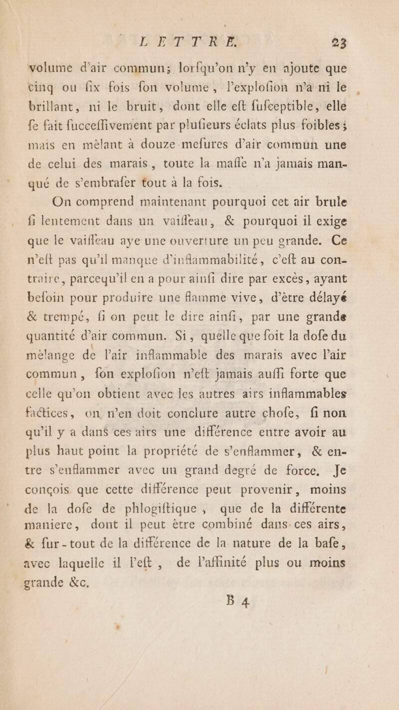 volume d'air commun; lorfqu’on n’y en ajoute que cinq ou fix fois fon volume, lPexplofon n’a ni le brillant, ni le bruit, dont elle eft fufceptible, elle fe fait fucceflivement par plufieurs éclats plus foibles; mais en mêlant à douze mefures d’air commun une de celui des marais, toute la mafle n'a jamais man- qué de s’embrafer tout à la fois. On comprend maintenant pourquoi cet air brule fi lentement dans un vaifleau, &amp; pourquoi il exige que le vaifleau aye une ouverture un peu grande. Ce n’eft pas qu’il manque d’inflammabilité, c’eft au con- traire, parcequ’il en a pour ainfi dire par excès, ayant befoin pour produire une flamme vive, d’être délaye &amp; trempé, fi on peut le dire ainf, par une grande quantité d'air commun. Si, quelle que foit la dofe du mélange de l'air inflammable des marais avec l'air commun, fon explofion weft jamais auñli forte que celle qu’on obtient avec les autres airs inflammables fatices, on n’en doit conclure autre chofe, fi non qu’il y a dan$ ces airs une différence entre avoir au plus haut point la propriété de s’enflammer, &amp; en- tre s’enflammer avec un grand degré de force, Je conçois que cette différence peut provenir, moins de la dofe de phlogiftique , que de la différente maniere, dont il peut ètre combiné dans-ces airs, &amp; fur-tout de la différence de la nature de la bafe, avec laquelle il left , de lafhinité plus ou moins grande &amp;c. B 4