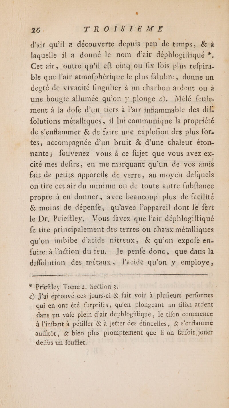 À d'air qu’il a découverte depuis peu de temps, &amp; à laquelle il a donné le nom d'air déphlosiitiqué *. Cet air, outre qu’il eft cinq ou fix fois plus refpira- ble que lair atmofphérique le plus falubre, donne un degré de vivacité finguhier à un charbon ardent ou à une bougie allumée qu’on y plonce c). Mélé feule- ment à la dofe d’un tiers à l'air infammable des dif {olutions métalliques, il lui communique la propriété de s’enflammer &amp; de faire une explofion des plus for. tes, accompagnée d’un bruit &amp; d’une chaleur éton- nante; fouvenez vous à ce fujet que vous avez ex- cité mes defirs, en me marquant qu'un de vos amis fait de petits appareils de verre, au moyen defquels on tire cet air du minium ou de toute autre fubftance propre à en donner, avec beaucoup plus de facilité &amp; moins de dépenfe, qu'avec l'appareil dont fe fert le Dr. Prieftley. Vous favez que l’air déphlogiftiqué fe tire principalement des terres on chaux métalliques qu'on imbibe d'acide nitreux, &amp; qu’on expofe en- fuite à l’action du feu. Je penfe donc, que dans la diflolution des métaux, l'acide qu'on y employe, * Prieftley Tome 2. Settion 3. c) J'ai éprouvé ces jours-ci &amp; fait voir à plufeurs perfonnes qui en ont été furprifes, qu'en plongeant un tifon ardent dans un vafe plein d’air déphlogiftiqué, le tifon commence à Pinftant à pctiller &amp; à jetter des étincelles, &amp; s’enflamme auffitôt, &amp; bien plus promptement que fi on faifoit jouer deflus un fouflet.