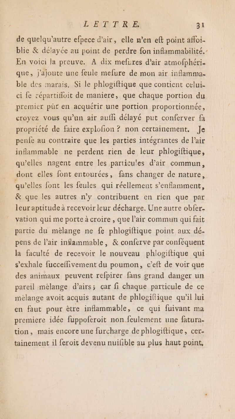 de quelqu’autre efpece d'air, elle n’en eft point affoi. blie &amp; délayce au point de perdre fon inflammabilité. En voici la preuve. À dix mefures d’air atmofphéri. que, j'ajoute une feule mefure de mon air inflamma. ble des marais. Si le phlogiftique que contient celui- ci fe répartifloit de maniere, que chaque portion du premier püt en acquérir une portion proportionnée, croyez vous qu'un air aufli délayé put conferver fa propriété de faire explofion ? non certainement. Je penfe au contraire que les parties intégrantes de lair inflammable ne perdent rien de leur phlogiftique, qu’elles nagent entre les particules d’air commun, dont elles font entourées, fans changer de nature, qu’elles font les feules qui réellement s’enflamment, &amp; que les autres n’y contribuent en rien que par leur aptitude à recevoir leur décharge. Une autre obfer- vation qui me porte à croire , que l’air commun qui fait partie du mélange ne fe phlogiftique point aux dé- pens de Pair inflammable, &amp; conferve par conféquent la faculté de recevoir le nouveau phlogiftique qui s’exhale fucceflivement du poumon, e’elt de voir que des animaux peuvent refpirer fans grand danger un pareil mélange d’airs; car fi chaque particule de ce mélange avoit acquis autant de phlogiflique qu’il lui en faut pour être inflammable, ce qui fuivant ma premiere idée fuppoferoit non.feulement une fatura- tion, mais encore une furcharge de phlogiftique, cer- tainement il feroit devenu nuifible au plus haut point,