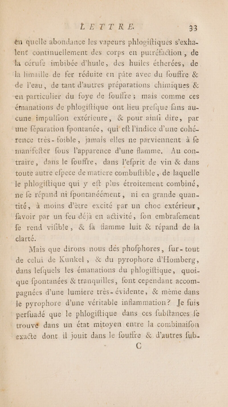 LSERA FT RE ARE” ên quelle abondance les vapeurs his sitiques s’exha- lent continuellement des corps en putréfaction +de a cerufe imbibée d'huile, des huiles étherées, de. la limaille de fer réduite en pâte avec du louffre &amp; de l’eau, de tant d’autres préparations chimiques &amp; ell pariègiet du foye de foufire ; mais comme ces émanations de phlogiftique ont lieu prefque fans au- cune impullion extérieure, &amp; pour ainli dire, par une féparation fpontanée, qui eft l'indice d’une cohé- rence très-foible, jamais elles ne parviennent à fe manifeiter fous l’apparence d’une flamme, Au con- traire, dans le fouffre, dans l’efprit de vin &amp; dans toute autre efpece de matiere combuftible , de laquelle le phlogiltique qui y eit plus étroitement combiné, ne fe répand ni fpontanéément, ni en grande quan- tité, à moins d’être excité par un choc extérieur, favoir par un feu déjà en aétivite, fon embrafement fe rend vilble, &amp; fa flamme luit &amp; répand de la clarté. Mais que dirons nous des phofphores, fur- tout de celui de Kunkel, &amp; du pyrophore d'Homberg, dans lefquels les émanations du phlogiftique, quoi- que fpontanées &amp; tranquilles, font cependant accom- pagnées d’une lumiere très- évidente, &amp; mème dans le pyrophore d’une véritable inflammation? Je fuis perfuadé que le phlogiftique dans ces fubftances fe trouvé dans un état mitoyen entre la combinaifon exacte dont il jouit dans le foufire &amp;. d’autres fub. C