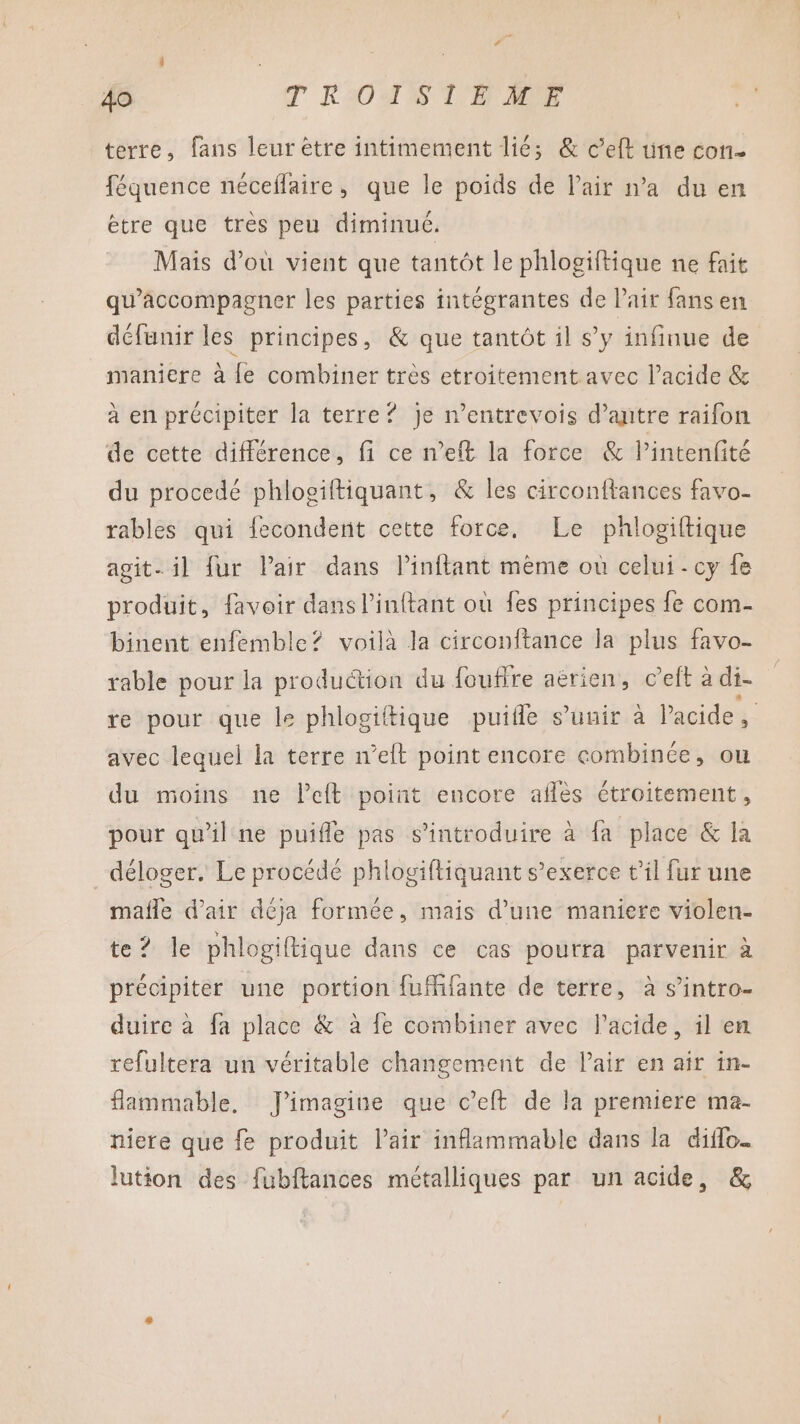 terre, fans leur ètre intimement lié; &amp; c’eft üne con- féquence néceflaire, que le poids de l'air n’a du en ètre que très peu diminué. Mais d’où vient que tantôt le phlogiftique ne fait qu'accompagner les parties intégrantes de lait fans en défunir les principes, &amp; que tantôt il s’y infinue de maniere à {e combiner très etroitement avec l'acide &amp; à en précipiter la terre? je n’entrevois d’antre raifon de cette différence, fi ce n’eft la force &amp; lintenfité du procedé phlogiftiquant, &amp; les circonftances favo- rables qui fecondent cette force, Le phlogiftique agit- il fur Pair dans linftant même où celui - cy fe produit, favoir dans l’inftant où {es principes fe com- binent enfemble? voilà la circonftance la plus favo- rable pour la production du foufire aërien, c’eft à di- re pour que le phlogiitique puifle s'unir à l'acide , avec lequel la terre n’elt point encore combinée, ou du moins ne left point encore aflès étroitement, pour qu'il ne puifle pas s’introduire à fa place &amp; la _déloger. Le procédé phlogifliquant s'exerce t'il fur une mafñle d'air déja formée, mais d’une maniere violen- te? le phlogiftique dans ce cas pourra parvenir à précipiter une portion fufhfante de terre, à s’intro- duire à fa place &amp; à fe combiner avec l'acide, il en refultera un véritable changement de Pair en air in- flammable, J'imagine que c’eft de la premiere ma- niere que fe produit l'air inflammable dans la diffo. lution des fubftances métalliques par un acide, &amp;