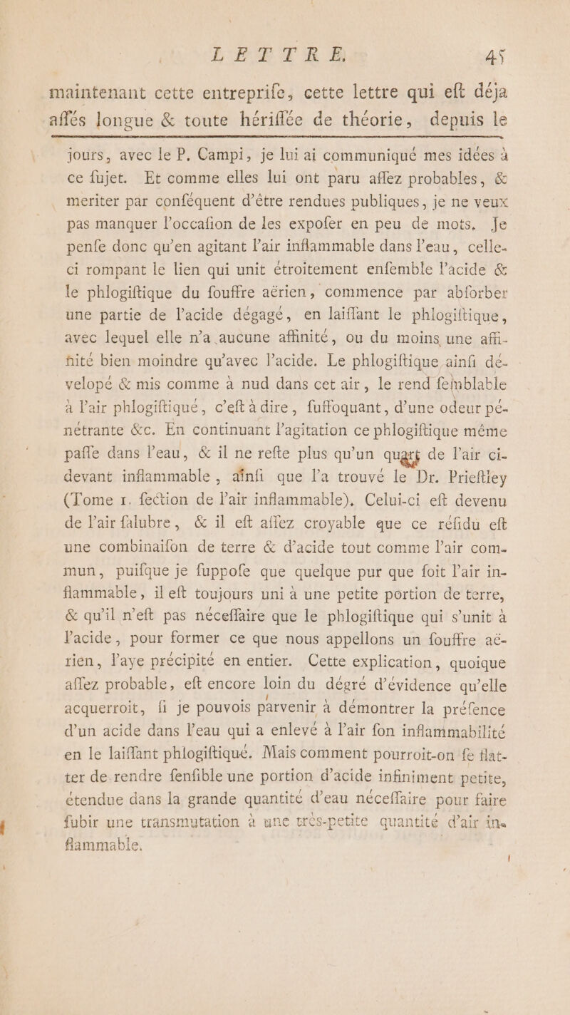 maintenant cette entreprife, cette lettre qui eft déja affés longue &amp; toute hériflée de théorie, depuis le jours, avec le P. Campi, je lui ai communiqué mes idées à ce fujet. Et comme elles lui ont paru aflez probables, &amp; meriter par confèquent d’être rendues publiques, je ne veux pas manquer l’occafion de les expofer en peu de mots, Je penfe donc qu’en agitant l'air inflammable dans l’eau, celle. ci rompant le lien qui unit étroitement enfemble l'acide &amp; le phlogiftique du fouffre aërien, commence par abforber une partie de l'acide dégage, en laïflant le phlogiltique, avec lequel elle n’a aucune affinité, ou du moins une aff. fité bien moindre qu'avec l'acide. Le phlogiftique ainfi dé. velopé &amp; mis comme à nud dans cet air, le rend felnblable à Pair phlogiftique, c’eft à dire, fuffoquant, d’une odeur pé- netrante &amp;c. En continuant l'agitation ce phlogiftique même pañle dans l’eau, &amp; il ne refte plus qu’un quart de Pair ci- devant inflammable, æinfi que l'a trouvé le Dr. Prieftiey (Tome r. fection de lair inflammable), Celui-ci eft devenu de lair falubre, &amp; il eft affez croyable que ce réfidu eft une combinaïilon de terre &amp; d’acide tout comme l'air com. mun, puifque je fuppofe que quelque pur que foit l'air in- flammable, il eft toujours uni à une petite portion de terre, &amp; qu'il n’eft pas néceflaire que le phlogiftique qui s’unit à Pacide, pour former ce que nous appellons un fouffre aë- rien, laye précipité en entier. Cette explication, quoique affez probable, eft encore loin du dégré d’évidence qu’elle acquerroit, {fi Je pouvois parvenir a démontrer la préfence d’un acide dans l’eau qui a enlevé à l’air fon inflammabilité en le laiflant phlogiftique. Mais comment pourroit-on fe Hat. ter de rendre fenfible une portion d’acide infiniment petite, étendue dans la grande quantité d’eau néceffaire pour faire fubir une transmutation à une tres-petite quantité d’air in flammable, |