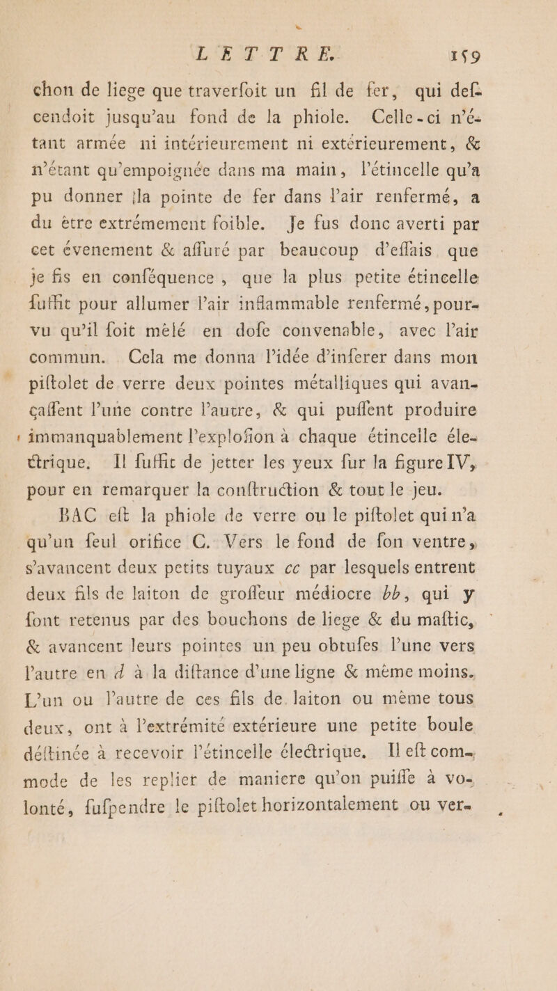 7 chon de liege que traverfoit un fl de fer, qui def. cendoit jusqu’au fond de la phiole. Celle-ci n’é- tant armée ni intérieurement ni extérieurement, &amp; n'étant qu'empoignée dans ma main, létincelle qu’a pu donner jla pointe de fer dans Pair renfermé, a du ètre extrémement foible. Je fus donc averti par cet cvenement &amp; affuré par beaucoup d’eflais que je fis en conféquence , que la plus petite étincelle {ufit pour allumer l'air inflammable renfermé, pour. vu qu’il foit mélé en dofe convenable, avec l'air commun. Cela me donna l’idée d’inferer dans mon piltolet de verre deux pointes métalliques qui avan caffent l’une contre l’autre, &amp; qui puflent produire immanquablement l’explofon à chaque étinceile éle. Ctrique. Il fuffit de jetter les yeux fur la fgureIV, pour en remarquer la conftruction &amp; tout le Jeu. BAC eft la phiole de verre ou le piftolet qui n’a qu'un feul orifice C. Vers le fond de fon ventre, s’avancent deux petits tuyaux ce par lesquels entrent deux fils de laiton de groffeur médiocre bb, qui y font retenus par des bouchons de liege &amp; du maftic, &amp; avancent leurs pointes un peu obtufes l’une vers l’autre en 4 à la diftance d’une ligne &amp; mème moins. L’un ou l’autre de ces fils de. laiton ou mème tous deux, ont à l'extrémité extérieure une petite boule déftinée à recevoir létincelle éle&amp;rique. Il eft com. mode de les replier de maniere qu’on puifle à vo- lonté, fufpendre le piftolet horizontalement ou ver.