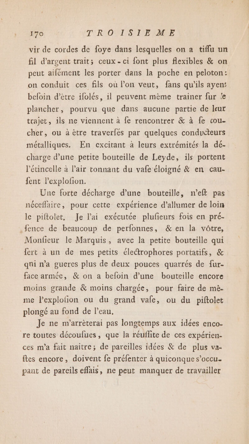 vir de cordes de foye dans lesquelles on a tiffu un fil d'argent trait; ceux - ci {ont plus flexibles &amp; on peut ailément les porter dans la poche en peloton: on conduit ces fils où l’on veut, fans qu’ils ayen: befoin d’être ifolés, il peuvent mème trainer fur le plancher, pourvu que dans aucune partie de leur trajet, ils ne viennent à fe rencontrer &amp; à fe cou- cher, ou à être traverfés par quelques conducteurs métalliques. En excitant à leurs extrémités la dé- charge d’une petite bouteille de Leyde, ils portent létincelle à l'air tonnant du vafe éloigné &amp; en cau- fent l’explofion. Une forte décharge d’une bouteille, n’eft pas néceflaire, pour cette expérience d’allumer de loin le piftolet, Je l'ai exécutée plufieurs fois en pré- .fence de beaucoup de perfonnes, &amp; en la vôtre, Monfieur le Marquis, avec la petite bouteille qui fert à un de mes petits éle“trophores portatifs, &amp; qui n’a gueres plus de deux pouces quarrés de fur- face armée, &amp; on a befoin d’une bouteille encore moins grande &amp; moins chargée, pour faire de mè- me Pexplolion ou du grand vale, ou du piftolet plongé au fond de leau, Je ne n'arrèterai pas longtemps aux idées enco- re toutes découfues, que la réufite de ces expérien- ces m'a fait naître; de pareilles idées &amp; de plus va- {tes encore, doivent fe préfenter à quiconque s’occu. pant de pareils effais, ne peut manquer de travailler