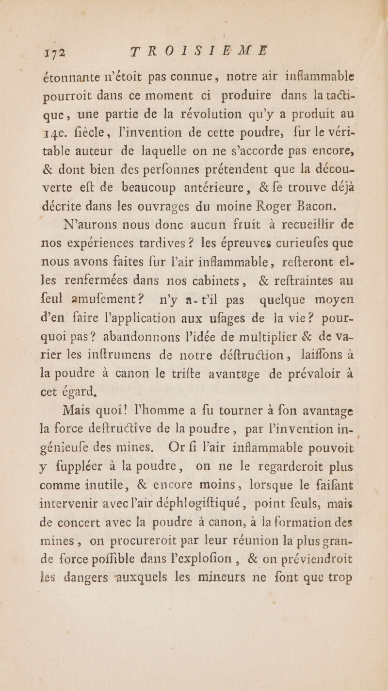 étonnante n’étoit pas connue, notre air inflammable pourroit dans ce moment ci produire dans la tacti- que, une partie de la révolution qu'y a produit au 14e. fiècle, l’invention de cette poudre, fur le véri- table auteur de laquelle on ne s’accorde pas encore, &amp; dont bien des perfonnes prétendent que la décou- verte eft de beaucoup antérieure, &amp; fe trouve déjà décrite dans les ouvrages du moine Roger Bacon. N’aurons nous donc aucun fruit à recueillir de nos expériences tardives ? les épreuves curieufes que nous avons faites {ur l'air inflammable, refteront el. les renfermées dans nos cabinets, &amp; reftraintes au feul amufement? ny a-t'il pas quelque moyen d’en faire l'application aux ufages de la vie? pour- quoi pas? abandonnons l’idée de multiplier &amp; de va- rier les inftrumens de notre déftruction, laiflons à la poudre à canon le trifte avantege de prévaloir à cet égard, Mais quoi! l’homme a fu tourner à fon avantage la force deftructive de la poudre, par l'invention in- génieufe des mines. Or fi l'air inflammable pouvoit y fuppléer à la poudre, on ne le regarderoit plus comme inutile, &amp; encore moins, lorsque le faifant intervenir avec l'air déphlogiftiqué, point feuls, mais de concert avec la poudre à canon, à la formation des mines, on procureroit par leur réunion la plus gran- de force poffible dans l’explofion , &amp; on préviendroit les dangers auxquels les mineurs ne font que trop