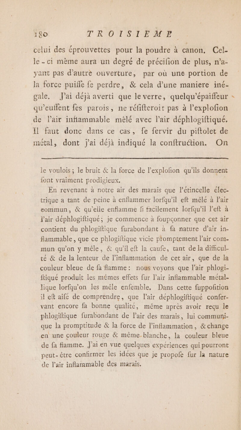 celui des éprouvettes pour la poudre à canon. Cel- le - ci mème aura un degré de précifion de plus, n’a- yant pas d'autre ouverture, par où une portion de la force puifle {e perdre, &amp; cela d’une maniere iné- gale. J'ai déja averti que le verre, quelqu’épaiffeur qu’euffent fes parois, ne réfifteroit pas à l’explofon de lair inflammable mêlé avec l'air déphlogiftiqué. { faut donc dans ce cas, fe fervir du piftolet de métal, dont j'ai déjà indiqué la conftruétion. On seen le voulois ; Le bruit &amp; la force de l’explofñon qu’ils donnent font vraiment prodigieux. En revenant à notre air des marais que l’étincelle élec- trique a tant de peine à enflammer lorfqu’il eft mêle à Pair commun, &amp; qu’elle enflamme fi facilement lorfqu’il left à l'air déphlogiftiqué; je commence à foupconner que cet air contient du phlogiftique furabondant a fa nature d’air in- flammable , que ce phlogiftique vicie promptement l’air com- mun qu'on y mêle, &amp; qu'ileft la caufe, tant de la difhcul- té &amp; de la lenteur de l’inflammation de cet air, que de la couleur bleue de fa flamme: nous voyons que l'air phlogi- ftiqué produit les mêmes effets fur l’air inflammable métal. lique lorfqu'on les mêle enfemble, Dans cette fuppoñition il eft aifé de comprendre, que l'air déphlogiftiqué confer- vant encore fa bonne qualite, même après avoir recu le phlogiftique furabondant de l'air des marais, lui communi- que la promptitude &amp; la force de l’inflammation, &amp; change en une couleur rouge &amp; même-blanche, la couleur bleue de fa flamme. J'ai en vue quelques expériences qui pourront peut-être confirmer les idées que je propofe fur la nature de l'air inflammable des marais.