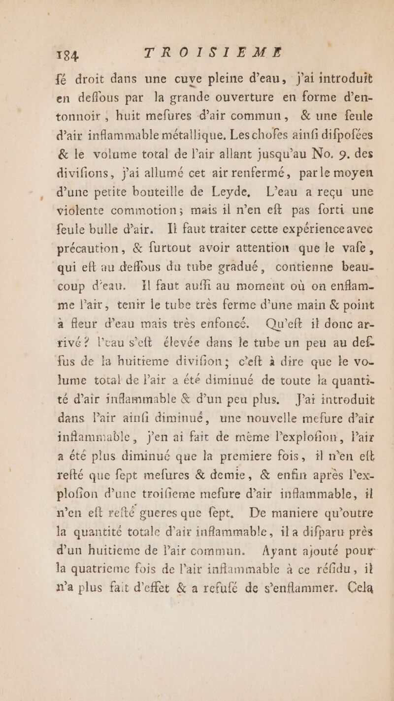 fé droit dans une cuve pleine d’eau, j'ai introduit en deflous par la grande ouverture en forme d’en- tonnoir , huit mefures d'air commun, &amp; une feule d'air inflammable métallique, Leschofes ainfi difpofées &amp; le volume total de l’air allant jusqu’au No. 9. des divifions, jai allumé cet air renferme, parle moyen d’une petite bouteille de Leyde, L’eau a recu une violente commotion; mais il n’en eft pas forti une feule bulle d'air. Il faut traiter cette expérienceavec précaution, &amp; furtout avoir attention que le vafe, qui eft au deffous du tube gradué, contienne beau- coup d’eau. Il faut aufi au moment où on enflam- me l’air, tenir le tube très ferme d’une main &amp; point à fleur d’eau mais très enfoneé. Qu'eft it donc ar- rivé? l’uau s’eft élevée dans le tube un peu au def. fus de la huitieme divifion: ceft à dire que Le vo- lume total de l'air a été diminué de toute la quanti- té d'air inflammable &amp; d’un peu plus. J'ai introduit dans Pair ainfi diminué, une nouvelle mefure d’air inflammable, j'en ai fait de mème l’explofion, Pair a éte plus diminué que la premiere fois, il n’en eft refté que fept mefures &amp; demie, &amp; enfir après l'ex- plofion d’une troifieme mefure d’air inflammable, il n’en eft refté gueres que fept. De maniere qu’outre la quantité totale d'air inflammable, ila difparu près d'un huitieme de l'air commun. Ayant ajouté pour la quatrieme fois de l’air inflammable à ce réfdu, il t'a plus fait d'effet &amp; a refufé de s’enflammer. Cela