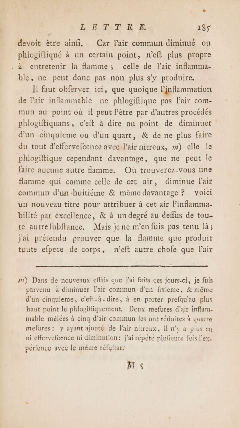 e LE TAT R Æ 18ÿ devoit être ainfi. Car l'air commun diminué ou phlogiftiqué à un certain point, n’eft plus propre . à entretenir la flamme ; celle de Pair inflamma- ble, ne peut donc pas non plus s’y produire. Il faut obferver ici, que quoique linflammation de Pair inflammable ne phlogiftique pas lair com- mun au point où il peut l’être par d’autres procédés phlogiftiquans, c’eft à dire au point de diminuer d’un cinquieme ou d’un quart, &amp; de ne plus faire du tout d’effervefcence avec. l'air nitreux, #) elle le phlogiftique cependant davantage, que ne peut le faire aucune autre flamme. Où trouverez-vous une flamme qui comme celle de cet air, diminue lair commun d’un huitiéme &amp; mème davantage ? voici un nouveau titre pour attribuer à cet air l’inflamma- bilité par éxcellence, &amp; à un degré au deflus de tou- te autrefubitance. Mais jene m’enfuis pas tenu là; jai prétendu prouver que la flamme que produit toute efpece de corps, n’eft autre chofe que Pair mm) Dans de nouveaux effais que j'ai faits ces jours-ci, je fuis parvenu à diminuer lair commun d’un fixieme, &amp; même d’un cinquieme, c’eft-a-dire, à en porter prefqu'au plus haut point le phlogiitiquement. Deux mefures d’air inflam. mable mélées à cinq d’air commun les ont réduites à quatre mefures: y ayant ajouté de l'air nitreux, il n’y a plus eu ni effervefcence ni diminution: j'ai répété plufeurs fois l'ex, périence avec le mème réfultat, M $