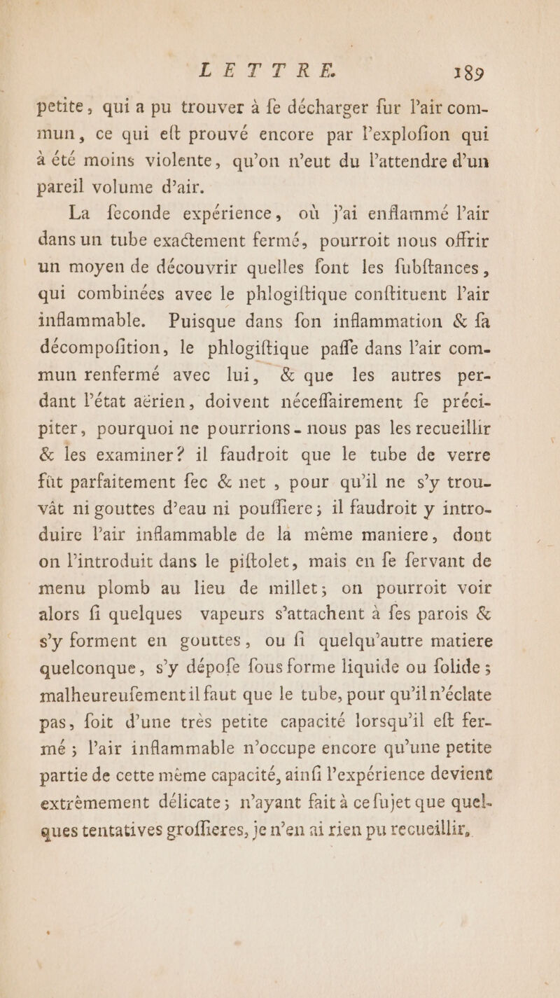 petite, qui a pu trouver à fe décharger fur l’air com- mun, ce qui elt prouvé encore par Pexplofion qui à été moins violente, qu’on n’eut du lattendre d’un pareil volume d’air. La feconde expérience, où jai enflammé l'air dans un tube exactement fermé, pourroit nous offrir un moyen de découvrir quelles font les fubftances, qui combinées avec le phlogiftique conftituent Pair inflammable. Puisque dans fon inflammation &amp; fa décompofition, le phlogiftique paffe dans l’air com. mun renfermé avec lui, &amp; que les autres per- dant l’état aérien, doivent néceffairement fe préci- piter, pourquoi ne pourrions - nous pas les recueillir &amp; les examiner? il faudroit que le tube de verre fût parfaitement fec &amp; net , pour qu'il ne s’y trou. vât ni gouttes d’eau ni pouflere; il faudroit y intro- duire l'air inflammable de la mème maniere, dont on introduit dans le piftolet, mais en fe fervant de menu plomb au lieu de millet; on pourroit voir alors fi quelques vapeurs s’attachent à fes parois &amp; s’y forment en gouttes, ou fi quelqu’autre matiere quelconque, s’y dépofe fous forme liquide ou {olide ; malheureufementil faut que le tube, pour qu’il n’éclate pas, foit d’une très petite capacité lorsqu'il eft fer- mé ; Pair inflammable n’occupe encore qu’une petite partie de cette mème capacité, ainfi l'expérience devient extrèmement délicate; n'ayant fait à cefujet que quel. ques tentatives groflieres, je n’en ai rien pu recueillir,