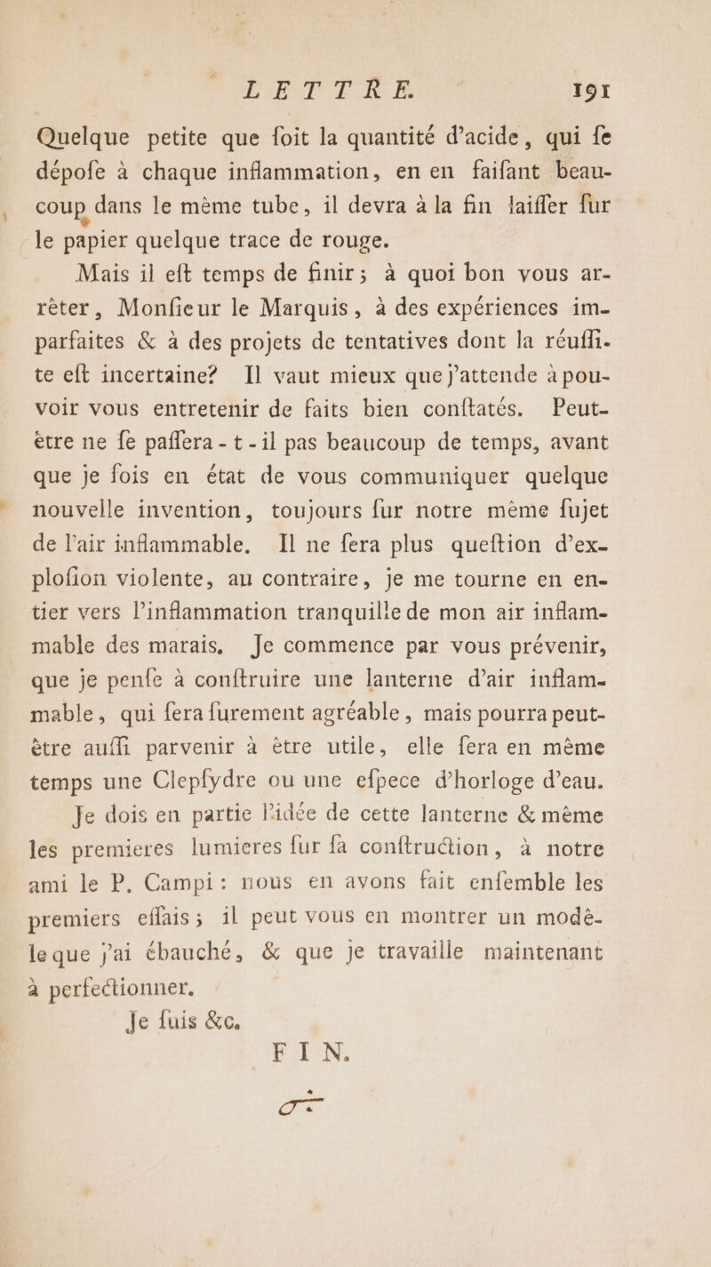 Quelque petite que foit la quantité d'acide, qui fe dépofe à chaque inflammation, en en faifant beau- coup dans le mème tube, il devra à la fin laiffer fur le papier quelque trace de rouge. Mais il eft temps de finir; à quoi bon vous ar- rêter, Monfieur le Marquis, à des expériences im- parfaites &amp; à des projets de tentatives dont la réufh. te eft incertaine? Il vaut mieux que j’attende à pou- voir vous entretenir de faits bien conftatés. Peut- ètre ne fe paflera - t-il pas beaucoup de temps, avant que je fois en état de vous communiquer quelque nouvelle invention, toujours fur notre mème fujet de l'air inflammable. Il ne fera plus queftion d’ex- plofion violente, au contraire, je me tourne en en- tier vers inflammation tranquille de mon air inflam- mable des marais, Je commence par vous prévenir, que je penfe à conftruire une lanterne d’air inflam. mable, qui fera furement agréable, mais pourra peut- ètre auf parvenir à être utile, elle fera en mème temps une Clepfydre ou une efpece d'horloge d’eau. Je dois en partie l’idée de cette lanterne &amp; mème les premieres lumieres fur fa conftruction, à notre ami le P. Campi: nous en avons fait enfemble les premiers effais; 1l peut vous en montrer un modèë. le que j'ai ébauché, &amp; que je travaille maintenant a perfectionner. Je fuis &amp;c. AN, aa