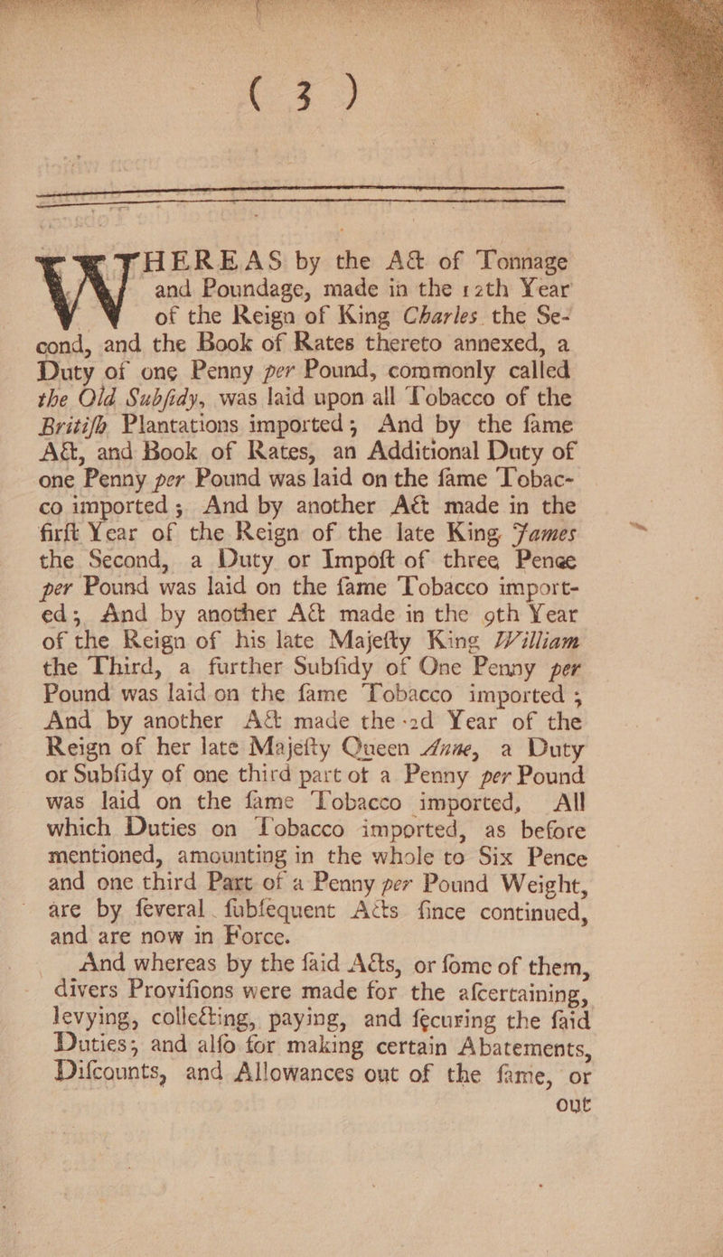 -HEREAS by the A&amp; of Tonnage and Poundage, made in the 12th Year ie of the Reign of King Charles the Se- cond, and the Book of Rates thereto annexed, a Duty of ong Penny per Pound, commonly called the Old Subfidy, was laid upon all Tobacco of the Britifo Plantations imported; And by the fame A&amp;, and Book of Rates, an Additional Duty of one Penny per Pound was laid on the fame ‘Tobac- co imported ; And by another Act made in the firft Year of the Reign of the late King Fames the Second, a Duty or Impoft of three Penge per Pound was laid on the fame Tobacco import- ed; And by another A&amp; made in the gth Year of the Reign of his late Majefty King William the Third, a further Subfidy of One Penny per Pound was laid on the fame Tobacco imported ; And by another A&amp; made the-2d Year of the Reign of her late Majefty Queen um, a Duty or Subfidy of one third part ot a Penny per Pound was laid on the fame Tobacco imported, All which Duties on Tobacco imported, as before mentioned, amounting in the whole to Six Pence and one third Part of a Penny per Pound Weight, are by feveral fubfequent Acts fince continued, and are now in Force. «ind whereas by the faid Atts, or fome of them, divers Provifions were made for the afcertaining, levying, colleéting, paying, and fecuring the faid Duties; and alfo for making certain Abatements, Difcounts, and Allowances out of the fame, or out