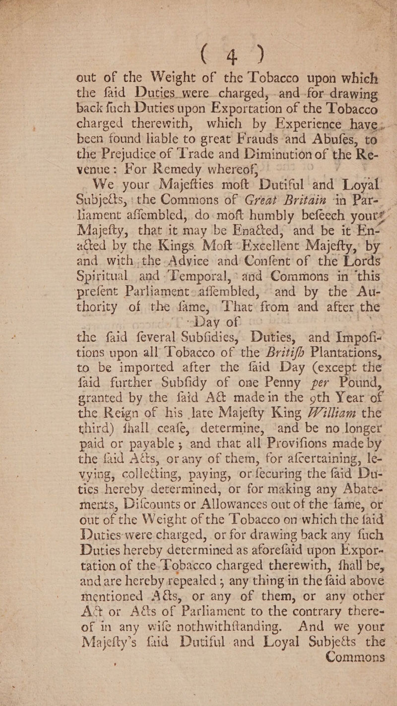 C4) out of the Weight of the Tobacco upon which the faid Duties were..charged, -and-for drawing back fach Duties upon Exportation of the Tobacco charged therewith, which by Experience have; been found liable to great Frauds and Abufes, to the Prejudice of ‘Trade and Diminution of ye Re- a venue: For Remedy whereof}. We your Majefties moft ’Dutiful and’ Loyal Subjects, : the Commons of Great Britain in Par- . ‘Uament affembled, do moft humbly befeech youre: Majefty, that ic may be Enatted; and be it: En- acted by the Kings Moft: Excellent Majefty, by | and with the Advice and Confent of the Lords Spiritual and Temporal, ‘and Commons in ‘this ‘prefent Parliament~affembled, and by the Au- thority of the fame, That from and after. the Day of the faid feveral Subfidies, Duties, and Impofi- tions upon all ‘Tobacco of the Britifh Plantations, to be imported after the faid Day (except the faid further Subfidy of ome Penny per Pound, granted by the faid A&amp; madein the oth Year of the Reign of his late Majefty King William the third) fhall ceafe, determine, ‘and be no longer paid or payable ; and that all Provifions made by the faid A&amp;s, orany of them, for afcertaining, le- vying, collecting, paying, or fecuring the faid Du- tics hereby determined, or for making any Abate- ments, Difcounts or Allowances out of the fame, or out of the Weight of the Tobacco on ‘which the faid Duties were charged, or for drawing back any fuch Duties hereby determined as aforefaid upon Expor- tation of theTobacco charged therewith, {hall be, and are hereby repealed ; any thing in the faid above mentioned A&amp;s, or any of them, or any other Act or A&amp;s of Parliament to the contrary there- of in any wife nothwithftanding. And we your Majefty’s faid Dutiful and Loyal Subjects the . Commons