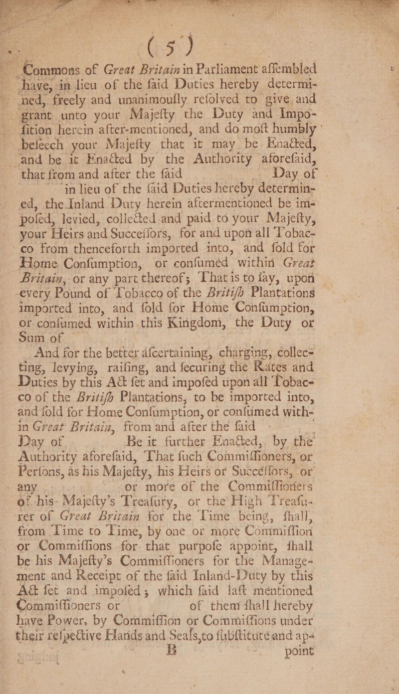Commons of Great Britainin Parliament affembled : have, in lieu of the faid Duties hereby determi- woe, freely and unanimoully refolved to give and grant unto your Majefty the Duty and Impo- fition herein after-mentioned, and do moft humbly ' befecch your. Majefty that it may be Hnaéted, and be it Enacted by the Authority aforefaid, that from and after the faid - Day of ~ in lieu of the {aid Duties hereby determin- ed, the Inland Duty herein aftermentioned be im- poled, levied, collected and paid to your Maijefty, your Heirs and Succeflors, for and upon all Tobac- co from thenceforth imported into, and fold for Home Confumption, or confumed within Great Britain, or any part thereof; Thatis to fay, upon — every Pound of ‘Tobacco of the Britifo Plantations Imported into, and fold for Home Confamption, or confumed within this Kingdom, the Duty or Sum of And for the better afcertaining, charging, collec= ting, levying, raifing, and fecuring the Rates and Duties by this A&amp; fet and impofed tipon all ‘Tobac- co of the Brizi/fh Plantations, to be imported into, and fold for Home Confumption, or confumed with- in Great Britain, from and after the faid Day of Be it further Enagted,. by the’ Authority aforefaid, That fuch Commifi ioners, or Perfons, as his Majelty, his Heirs or Succéilors,. or - any or more of the Commiffioriers of his- Majefty’s Treafury, or the High ‘Treafu- rer of Great Britain for the Time being, fhall, from Time to Time, by one or more Commiffion or Commiffions for that purpofe appoint, fhall be his Majefty’s Commiffioners for the Manage- ment and Receipt of the faid Inland-Duty by this A&amp; fet and impofed; which faid laf méntioned Commiffioners or of them fhall hereby have Power, by Commiffidn or Commiffions under their rel Apettive Harids and Seals, to fubftitute and aps B poing _
