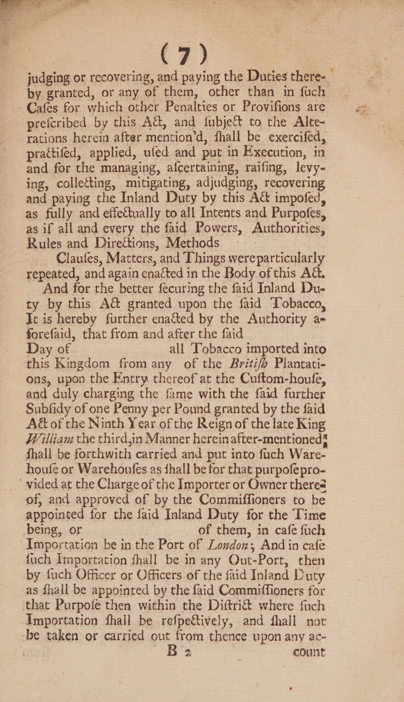 judging or recovering, and paying the Duties there- by granted, or any of them, other than in fuch - Cafes for which other Penalties or Provifions are prefcribed by this Act, and fubject to the Alte- rations herein after mention’d, fhall be exercifed, practifed, applied, ufed and put in Execution, in and for the managing, afcertaining, raifing, levy- ing, colletting, mitigating, adjudging, recovering and paying the Inland Duty by this A&amp; impofed, as fully and effectually to all Intents and Purpofes, as if all and every the faid Powers, Authorities, Rules and Direétions, Methods _ Claufes, Matters, and Things wereparticularly repeated, and again enacted in the Body ofthis A&amp;. And for the better fecuring the faid Inland Du- ty by this Ac granted upon the faid ‘obacco, Jt is hereby further enacted by the Authority a- forefaid, that from and after the faid Day of all ‘Tobacco imported into this Kingdom from any of the Briti/b Plantati- ons, upon the Entry thereof at the Cuftom-houfe, and duly charging the fame with the faid further Subfidy of one Penny per Pound granted by the faid A&amp; of the Ninth Year of the Reign of the late King William the third,in Manner herein after-mentioned? fhall be forthwith carried and put into fuch Ware- houfe or Warehoufes as fhall be for that purpofepro- “wided at the Charge of the Importer or Owner there@ of, and approved of by the Commiffioners to be appointed for the faid Inland Duty for the Time being, or of them, in cafe fuch Importation be in the Port of London; And in cafe {uch Importation fhall be in any Out-Port, then by fuch Officer or Officers of the faid Inland Duty as fhall be appointed by the faid Commiffioners for that Purpofe then within the Diftri&amp; where fuch Importation fhall be refpeétively, and fhall not be taken or carried out from thence upon any ac- B 2 é count