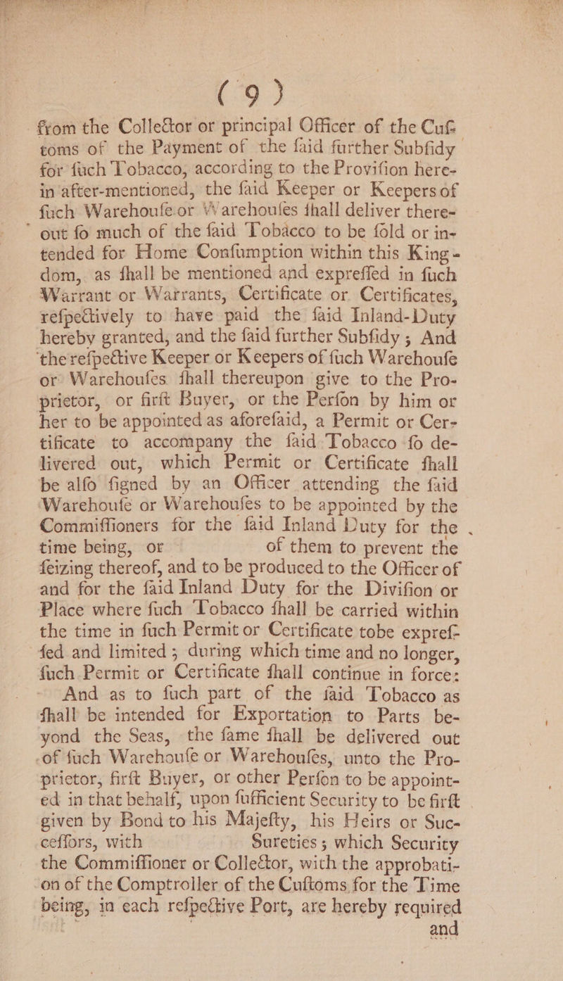 -f¢om the Collector or principal Officer of the Cut toms of the Payment of the faid further Subfidy for fach Tobacco, according to the Provifion here- in ‘after-mentioned, the faid Keeper or Keepers of fuch Warehoufe-or “Varehoules fhall deliver there- * out fo much of the faid Tobacco to be fold or in- tended for Home Confumption within this King - dom, as fhall be mentioned and expreffed in fuch Warrant or Warrants, Certificate or Certificates, refpectively to have paid the faid Inland-Duty hereby granted, and the faid further Subfidy ; And the refpective Keeper or Keepers of fuch Warchoufe or Warchoufes fhall thereupon give to the Pro- prietor, or firft Buyer, or the Perfon by him or her to be appointed as aforefaid, a Permit or Cer- tificate to accompany the faid Tobacco fo de- livered out, which Permit or Certificate fhall be alfo figned by an Officer attending the faid Warehoufe or Warehoufes to be appointed by the Commiffioners for the faid Inland Duty for the . time being, or of them to prevent the feizing thereof, and to be produced to the Officer of and for the faid Inland Duty for the Divifion or Place where fuch Tobacco fhall be carried within the time in fuch Permit or Certificate tobe expref- fed and limited ; during which time and no longer, fuch Permit or Certificate fhall continue in force: And as to fuch part of the faid Tobacco as fhall be intended for Exportation to Parts be- yond the Seas, the fame fhall be delivered out -of fuch Warehoufe or Warehoufes, unto the Pro- prietor, firft Buyer, or other Perfon to be appoint- ed in that behalf, upon fufficient Security to be firft . given by Bond to his Majefty, his Heirs or Suc- ceeffors, with Sureties 3 which Security the Commiffioner or Collector, with the approbati- on of the Comptroller of the Cuftoms for the Time being, in each respective Port, are hereby required gic and