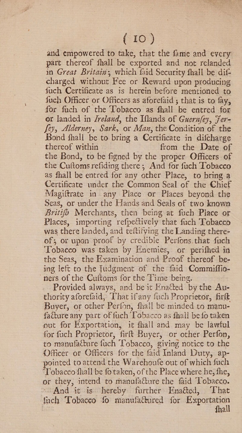 and empowered to take, that the fame and every part thereof fhall be exported and not relanded in Great Britain, which faid Security fhall be dif- charged without Fee or Reward upon producing fuch Certificate as is herein before mentioned to fuch Officer or Officers as aforefaid ; that is to fay, for fuch of the Tobacco as fhall be entred for or landed in Jreland, the Iflands of Guernfey, Fer- fey, Alderney, Sark, or Man, the Condition of the Bond fhall be to bring a Certificate in difcharge thereof within from the Date of the Bond, to be figned by the proper Officers of the Cuftoms refiding there; And for fuch Tobacco as fhall be entred for any other Place, to bring a Certificate under the Common Seal of the Chief Magiftrate in any Place or Places beyond the Seas, or under the Hands and Seals of two known Britifo Merchants, then being at fuch Place or Places, importing refpetively that fuch Tobacco was there landed, and teftifying the Landing there- of; or upon proof by credible Perfons that fuch ‘Tobacco was taken by Enemies, or perifhed in the Seas, the Examination and Proof thereof be- ing left to the Judgment of the faid Commiffio- ners of the Cuftoms for the Time being, Provided always, and be it Enatted by the Au- thority aforefaid, “(hat ifany fuch Proprietor, firft Buyer, or other Perfon, fhall be minded to manu- facture any part of fuch Tobacco as fhall be fo taken out for Exportation, it fhall and may be lawful for fuch Proprietor, firftt Buyer, or other Perfon, to manufacture fuch Tobacco, giving notice to the Officer or Officers for the faid Inland Duty, ap- ointed to attend the Warehoufe out of which fuch Tobacco fhall be fo taken, of the Place where he, fhe, or they, intend to manufacture the faid Tobacco. And it is hereby further Ena&amp;ed, ‘That fuch Tobacco fo manufactured for ee a