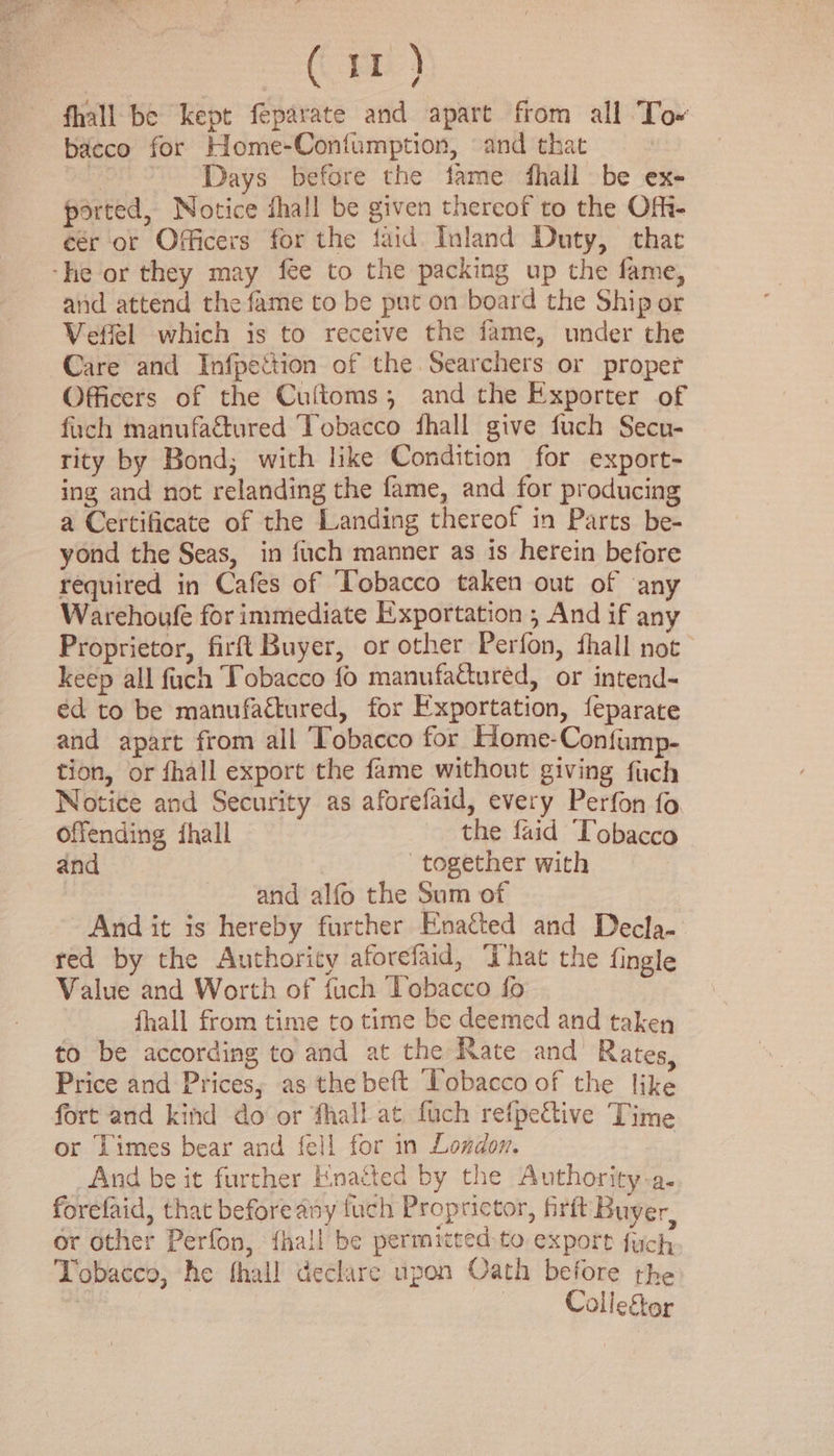 fhall be kept feparate and apart from all To~ bacco for Home-Confumption, and that : Days before the fame fhall be ex- ported, Notice shall be given thereof to the Ofi- eér or Officers for the faid. Inland Duty, thae -he or they may fee to the packing up the fame, and attend the fame to be put on board the Ship or Vefiel which is to receive the fame, under the Care and Infpettion of the Searchers or proper Officers of the Cuftoms; and the Exporter of fuch manufactured Tobacco fhall give fuch Secu- rity by Bond; with like Condition for export- ing and not relanding the fame, and for producing a Certificate of the Landing thereof in Parts be- yond the Seas, in fuch manner as is herein before required in Cafes of Tobacco taken out of any Warehoufe for immediate Exportation , And if any Proprietor, firft Buyer, or other Perfon, fhall not keep all fuch Tobacco fo manufattured, or intend- éd to be manufactured, for Exportation, feparate and apart from all Tobacco for Home-Confump- tion, or fhall export the fame without giving fuch Notice and Security as aforefaid, every Perfon fo Offending fhall the faid “Lobacco and together with and alfo the Sum of And it is hereby further Enacted and Decla- red by the Authority aforefaid, “hat the fingle Value and Worth of fuch ‘lobacco fo fhall from time to time be deemed and taken to be according to and at the Rate and Rates, Price and Prices; as the beft Tobacco of the like fort and kind do or fhall at fuch refpeGive Time or Limes bear and fell for in London. | And be it further Enacted by the Authority-a. forefaid, that before any fuch Proprictor, firft Buyer, or other Perfon, {hall be permitted to export fuch Tobacco, he thall declare upon Oath before the Collegor