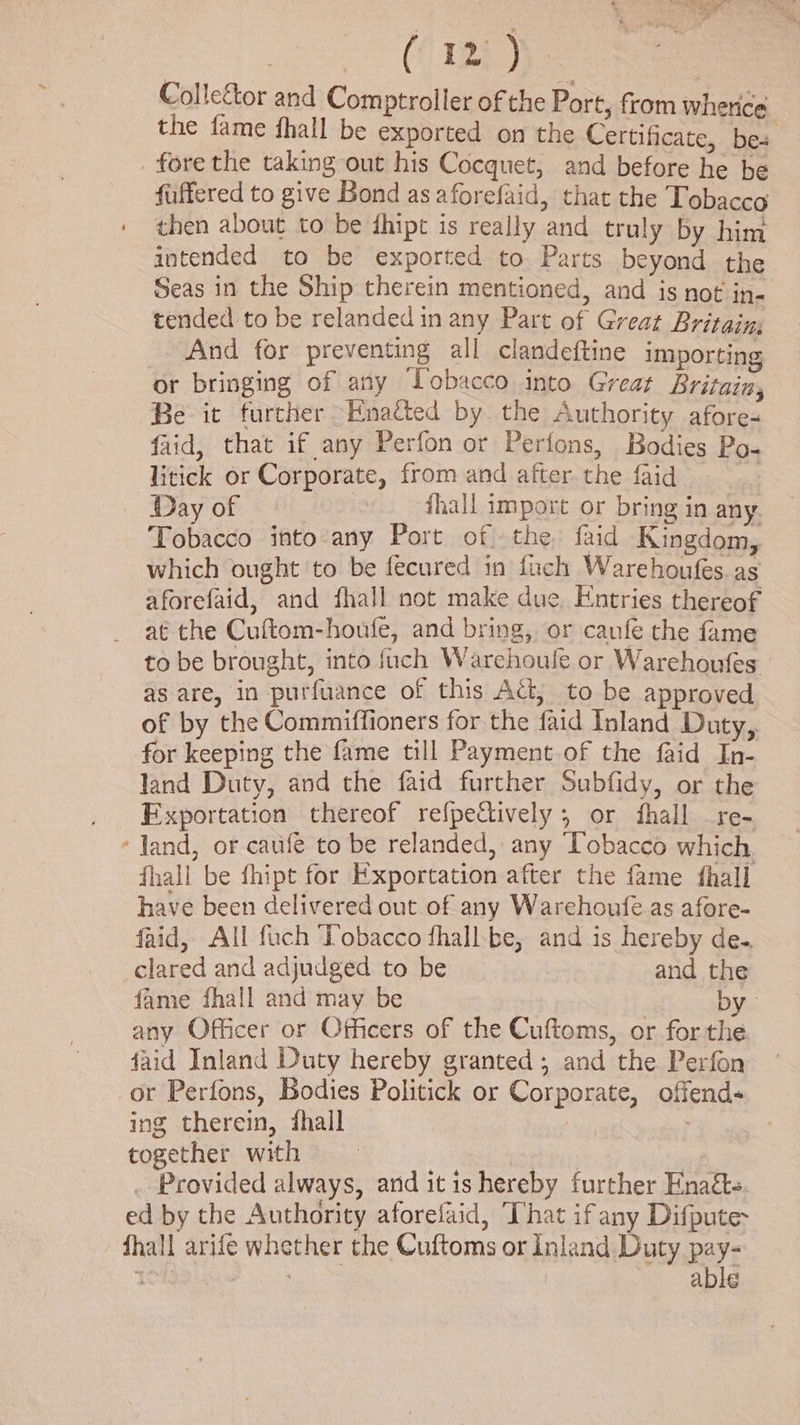 oan Ch eae Collector and Comptroller of the Port, from whence the fame fhall be exported on the Certificate, bes . fore the taking out his Cocquet, and before he be fuffered to give Bond as aforefaid, that the Tobacco then about to be thipt is really and truly by him intended to be exported to Parts beyond the Seas in the Ship therein mentioned, and is not in- tended to be relanded in any Part of Great Britain; And for preventing all clandeftine importing or bringing of any Lobacco into Great Britain, Be it further Enacted by the Authority afore- faid, that if any Perfon or Perfons, Bodies Po- litick or Corporate, from and after the faid | — Day of hall import or bring in any. Tobacco into any Port of the faid Kingdom, which ought to be fecured in fach Warehoufes as aforefaid, and fhall not make due Entries thereof at the Cuftom-houfe, and bring, or canfe the fame to be brought, into fuch Warehoule or Warehoufes — as are, in purfuance of this Ad, to be approved of by the Commiffioners for the faid Inland Duty, for keeping the fame till Payment of the faid In- land Duty, and the faid further Subfidy, or the Fxportation thereof refpectively ; or fhall re- *Jand, or caufe to be relanded, any Tobacco which. fhall be fhipt for Exportation after the fame fhall have been delivered out of any Warehoufe as afore- faid, All fuch Tobacco fhall-be, and is hereby de.. clared and adjudged to be and the fame fhall and may be by. any Officer or Officers of the Cuftoms, or for the faid Inland Duty hereby granted; and the Perfon or Perfons, Bodies Politick or Corporate, offends ing therein, fhall | together with | | ) _ Provided always, and itis hereby further Enatts ed by the Authority aforelaid, That ifany Difpute- fhall arife whether the Cuftoms or Inland Duty pay- Togas able