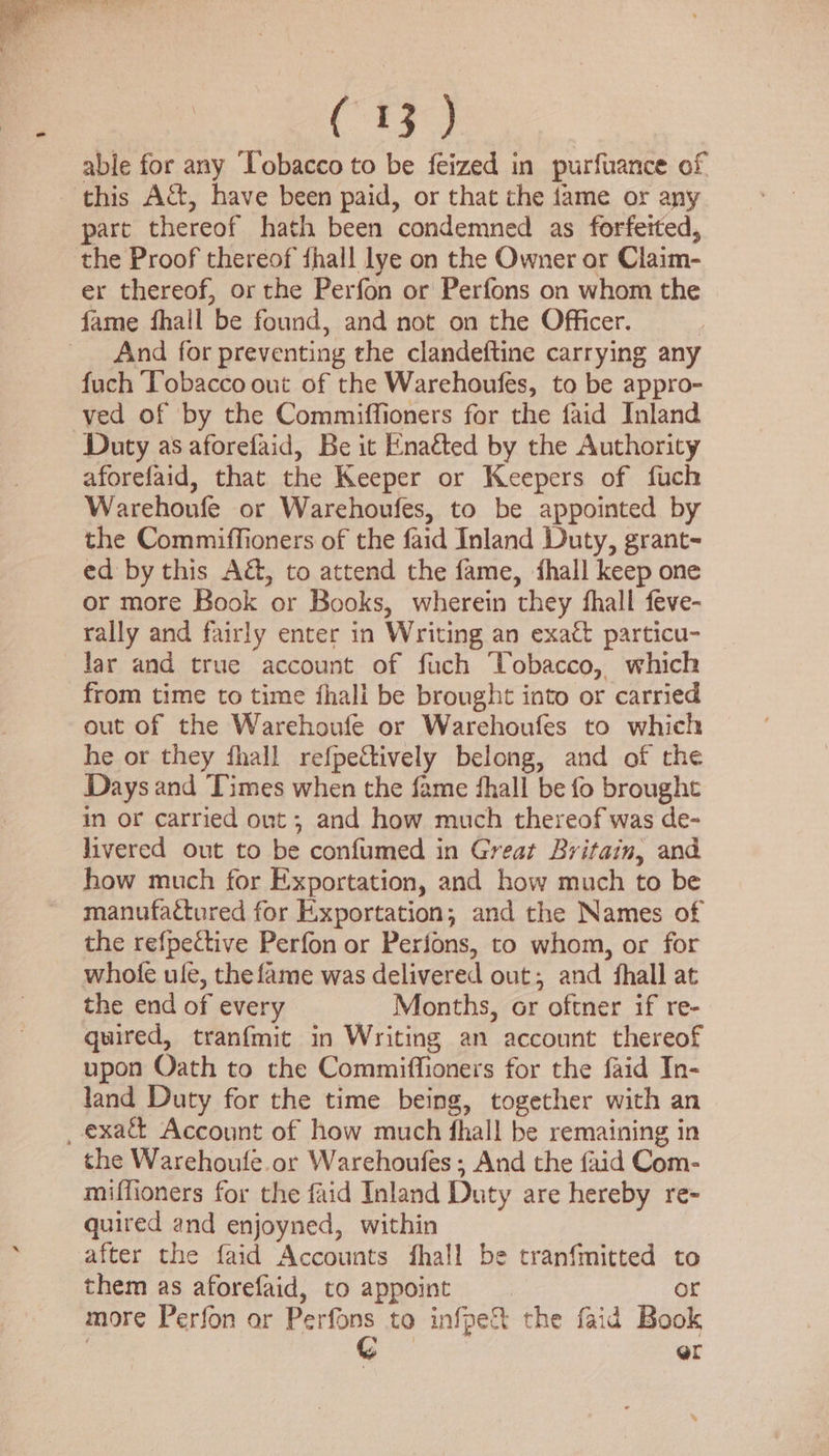 Cr able for any ‘Tobacco to be feized in purfuance of part thereof hath been condemned as forfeited, er thereof, or the Perfon or Perfons on whom the And for preventing the clandeftine carrying any fuch Tobacco out of the Warehoufes, to be appro- ved of by the Commiffioners for the faid Inland aforefaid, that the Keeper or Keepers of fuch Warehoufe or Warehoufes, to be appointed by the Commiffioners of the faid Inland Duty, grant- ed by this A&amp;, to attend the fame, fhall keep one or more Book or Books, wherein they fhall feve- rally and fairly enter in Writing an exact particu- lar and true account of fuch ‘Tobacco, which from time to time fhali be brought into or carried out of the Warehoufe or Warehoufes to which he or they fhall refpeCtively belong, and of the Days and Times when the fame fhall be fo brought in or carried ont ; and how much thereof was de- livered out to be confumed in Great Britain, and how much for Exportation, and how much to be manufactured for Exportation; and the Names of the refpective Perfon or Perions, to whom, or for whole ule, the fame was delivered out; and fhall at the end of every Months, or oftner if re- quired, tranfmit in Writing an account thereof upon Oath to the Commiffioners for the faid In- land Duty for the time being, together with an the Warehoufe.or Warehoufes; And the {aid Com- miffioners for the faid Inland Duty are hereby re- quired and enjoyned, within after the faid Accounts fhall be tranfmitted  them as aforefaid, to appoint | more Perfon or Perfons to infect the faid Book or