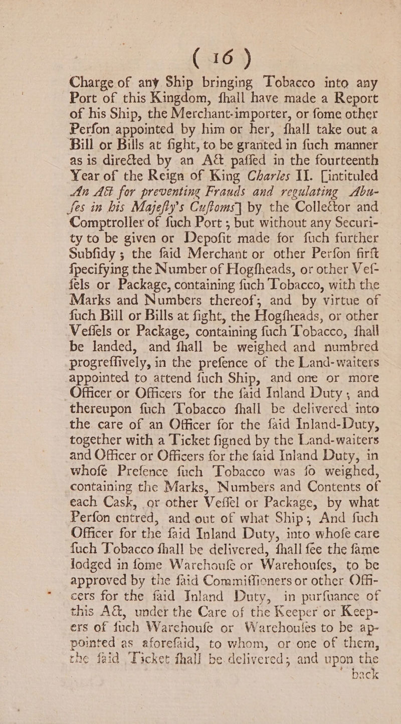 Charge of any Ship bringing Tobacco into any Port of this Kingdom, fhall have made a Report of his Ship, the Merchant-importer, or fome other Perfon appointed by him or her, fhall take out a Bill or Bills at fight, to be granted in fuch manner as is directed by an Act paffed in the fourteenth Year of the Reign of King Charles II. Lintituled Ain AG for preventing Frauds and regulating Abu- fes in his Majefly’s Cuftoms] by the Collector and Comptroller of fuch Port ; but without any Securi- ty to be given or Depofit made for fuch further Subfidy ; the faid Merchant or other Perfon firft fpecifying the Number of Hogfheads, or other Vef- fels or Package, containing fuch Icbacco, with the Marks and Numbers thereof, and by virtue of fuch Bill or Bills at fight, the Hogfheads, or other Vefiels or Package, containing fuch Tobacco, shall be landed, and fhall be weighed and numbred progreffively, in the prefence of the Land-waiters appointed to attend fuch Ship, and one or more Officer or Officers for the faid Inland Duty; and thereupon fuch Tobacco fhall be delivered into the care of an Officer for the faid Inland-Duty, together with a Ticket figned by the Land-waiters and Officer or Officers for the faid Inland Duty, in whofe Prefence fich Tobacco was io weighed, containing the Marks, Numbers and Contents of each Cask, or other Veffel or Package, by what Perfon entred, and out of what Ship; And fuch Officer for the faid Inland Duty, into whofe care fuch Tobacco fhall be delivered, fhall fee the fame lodged in fome Warchoufe or Warehoufes, to be approved by the faid Commiffieners or other Off- cers for the faid Inland Duty, in purfuance of this A&amp;, under the Care of the Keeper or Keep- ers of fuch Warchoufe or Warchoules to be ap- pointed as aforefaid, to whom, or one of them, the faid Ticket fhall be delivered; and upon the ~ back